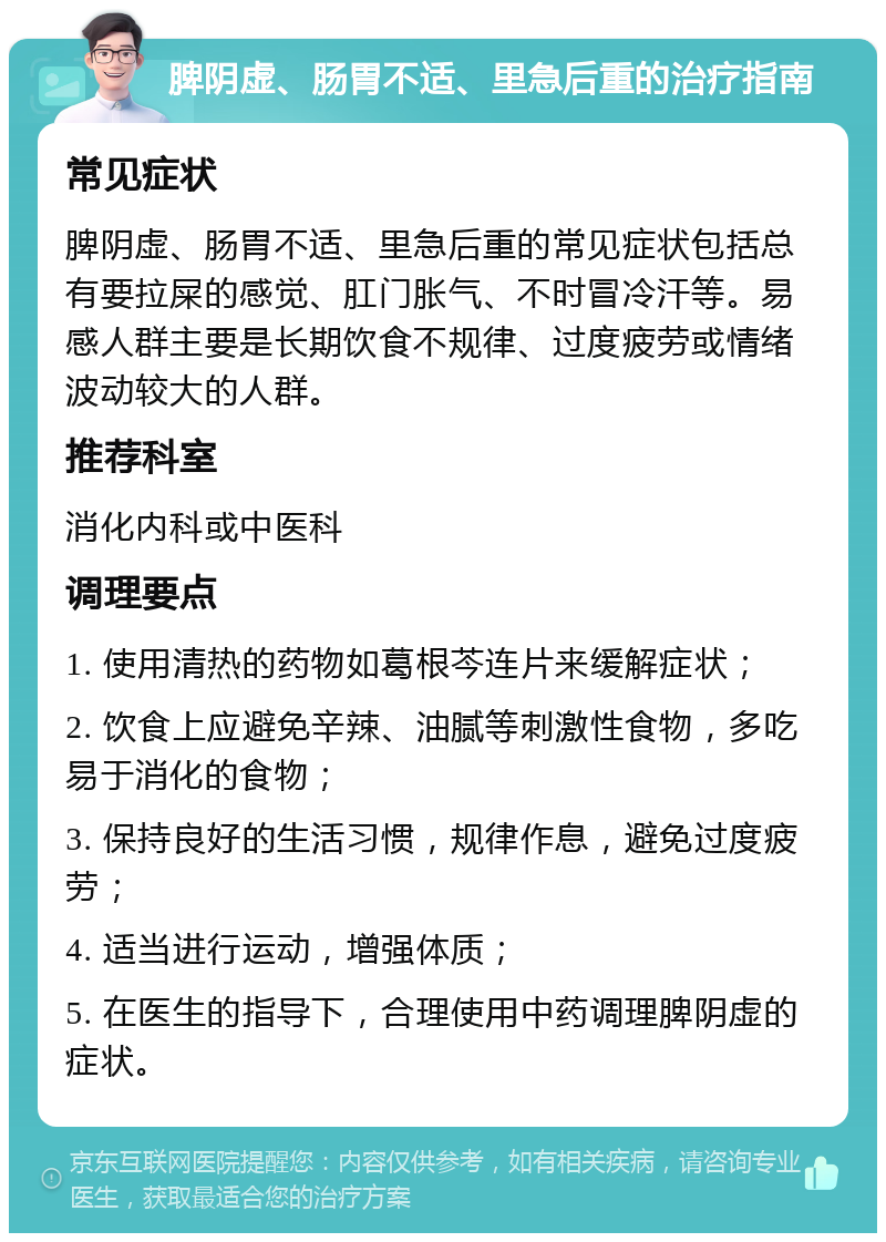 脾阴虚、肠胃不适、里急后重的治疗指南 常见症状 脾阴虚、肠胃不适、里急后重的常见症状包括总有要拉屎的感觉、肛门胀气、不时冒冷汗等。易感人群主要是长期饮食不规律、过度疲劳或情绪波动较大的人群。 推荐科室 消化内科或中医科 调理要点 1. 使用清热的药物如葛根芩连片来缓解症状； 2. 饮食上应避免辛辣、油腻等刺激性食物，多吃易于消化的食物； 3. 保持良好的生活习惯，规律作息，避免过度疲劳； 4. 适当进行运动，增强体质； 5. 在医生的指导下，合理使用中药调理脾阴虚的症状。