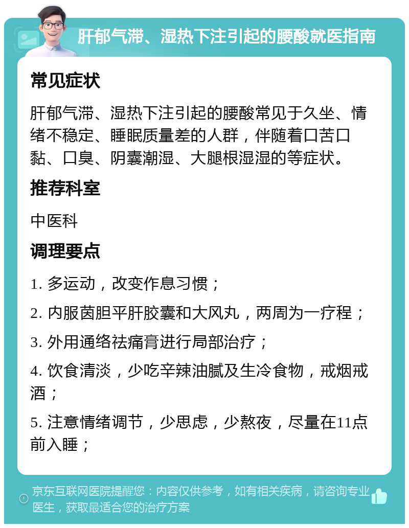 肝郁气滞、湿热下注引起的腰酸就医指南 常见症状 肝郁气滞、湿热下注引起的腰酸常见于久坐、情绪不稳定、睡眠质量差的人群，伴随着口苦口黏、口臭、阴囊潮湿、大腿根湿湿的等症状。 推荐科室 中医科 调理要点 1. 多运动，改变作息习惯； 2. 内服茵胆平肝胶囊和大风丸，两周为一疗程； 3. 外用通络祛痛膏进行局部治疗； 4. 饮食清淡，少吃辛辣油腻及生冷食物，戒烟戒酒； 5. 注意情绪调节，少思虑，少熬夜，尽量在11点前入睡；