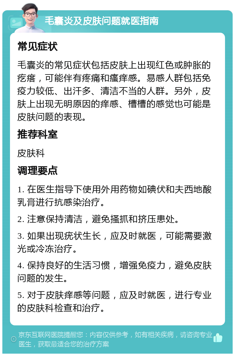 毛囊炎及皮肤问题就医指南 常见症状 毛囊炎的常见症状包括皮肤上出现红色或肿胀的疙瘩，可能伴有疼痛和瘙痒感。易感人群包括免疫力较低、出汗多、清洁不当的人群。另外，皮肤上出现无明原因的痒感、槽槽的感觉也可能是皮肤问题的表现。 推荐科室 皮肤科 调理要点 1. 在医生指导下使用外用药物如碘伏和夫西地酸乳膏进行抗感染治疗。 2. 注意保持清洁，避免搔抓和挤压患处。 3. 如果出现疣状生长，应及时就医，可能需要激光或冷冻治疗。 4. 保持良好的生活习惯，增强免疫力，避免皮肤问题的发生。 5. 对于皮肤痒感等问题，应及时就医，进行专业的皮肤科检查和治疗。