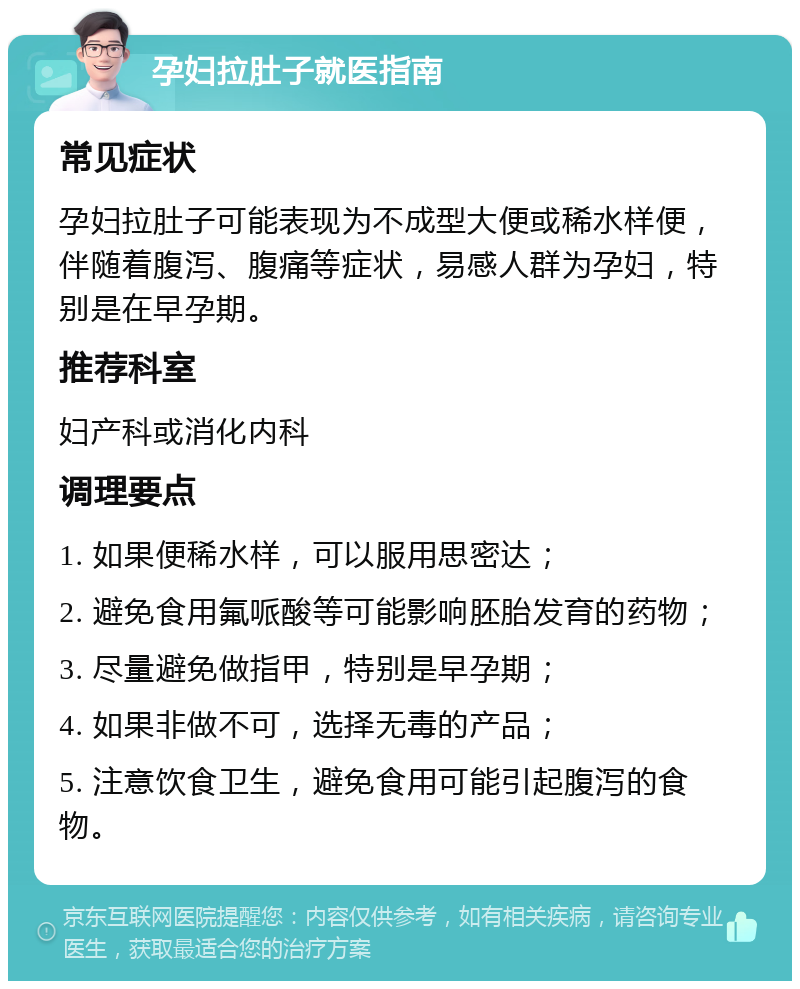 孕妇拉肚子就医指南 常见症状 孕妇拉肚子可能表现为不成型大便或稀水样便，伴随着腹泻、腹痛等症状，易感人群为孕妇，特别是在早孕期。 推荐科室 妇产科或消化内科 调理要点 1. 如果便稀水样，可以服用思密达； 2. 避免食用氟哌酸等可能影响胚胎发育的药物； 3. 尽量避免做指甲，特别是早孕期； 4. 如果非做不可，选择无毒的产品； 5. 注意饮食卫生，避免食用可能引起腹泻的食物。