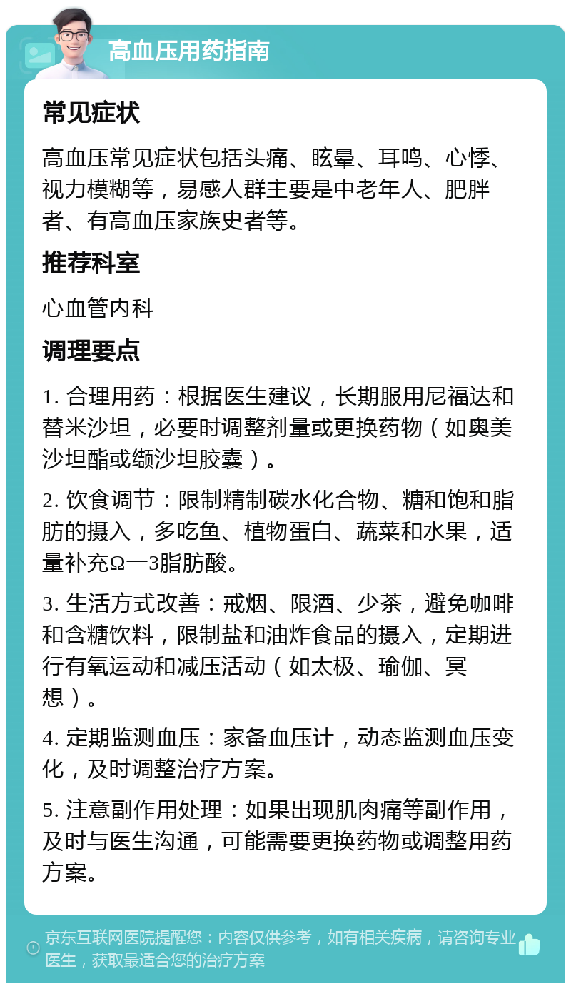 高血压用药指南 常见症状 高血压常见症状包括头痛、眩晕、耳鸣、心悸、视力模糊等，易感人群主要是中老年人、肥胖者、有高血压家族史者等。 推荐科室 心血管内科 调理要点 1. 合理用药：根据医生建议，长期服用尼福达和替米沙坦，必要时调整剂量或更换药物（如奥美沙坦酯或缬沙坦胶囊）。 2. 饮食调节：限制精制碳水化合物、糖和饱和脂肪的摄入，多吃鱼、植物蛋白、蔬菜和水果，适量补充Ω一3脂肪酸。 3. 生活方式改善：戒烟、限酒、少茶，避免咖啡和含糖饮料，限制盐和油炸食品的摄入，定期进行有氧运动和减压活动（如太极、瑜伽、冥想）。 4. 定期监测血压：家备血压计，动态监测血压变化，及时调整治疗方案。 5. 注意副作用处理：如果出现肌肉痛等副作用，及时与医生沟通，可能需要更换药物或调整用药方案。