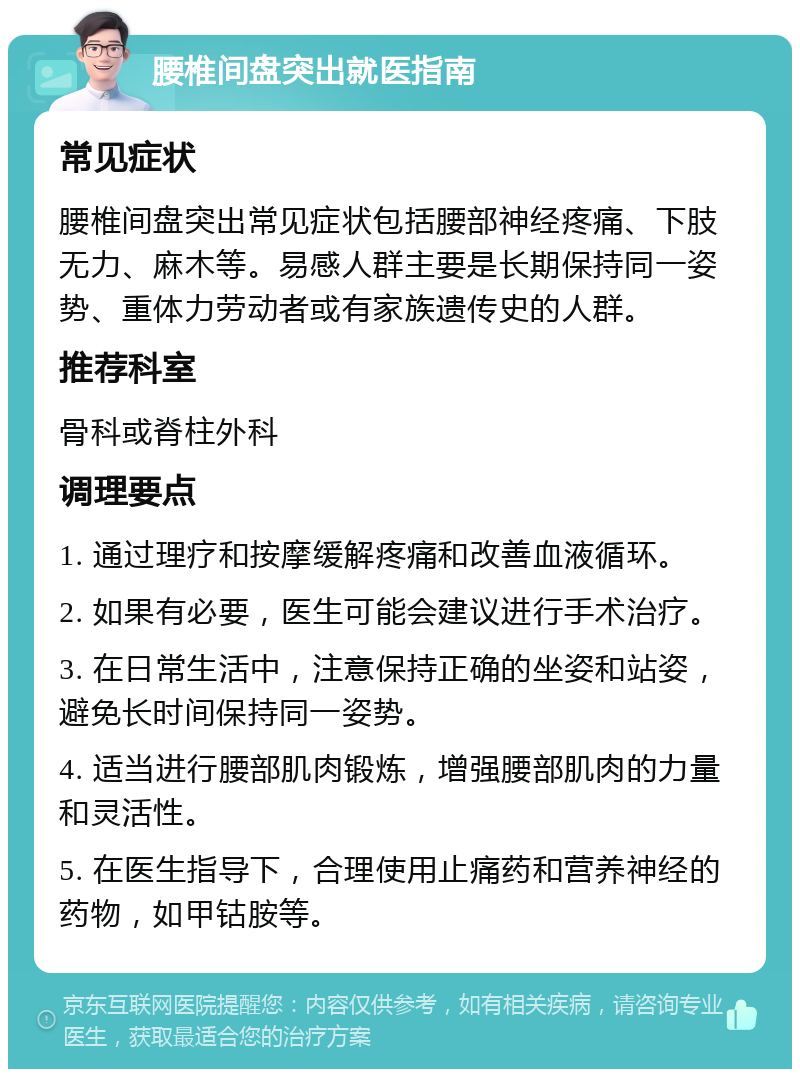 腰椎间盘突出就医指南 常见症状 腰椎间盘突出常见症状包括腰部神经疼痛、下肢无力、麻木等。易感人群主要是长期保持同一姿势、重体力劳动者或有家族遗传史的人群。 推荐科室 骨科或脊柱外科 调理要点 1. 通过理疗和按摩缓解疼痛和改善血液循环。 2. 如果有必要，医生可能会建议进行手术治疗。 3. 在日常生活中，注意保持正确的坐姿和站姿，避免长时间保持同一姿势。 4. 适当进行腰部肌肉锻炼，增强腰部肌肉的力量和灵活性。 5. 在医生指导下，合理使用止痛药和营养神经的药物，如甲钴胺等。