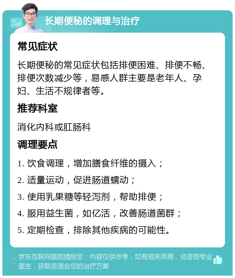 长期便秘的调理与治疗 常见症状 长期便秘的常见症状包括排便困难、排便不畅、排便次数减少等，易感人群主要是老年人、孕妇、生活不规律者等。 推荐科室 消化内科或肛肠科 调理要点 1. 饮食调理，增加膳食纤维的摄入； 2. 适量运动，促进肠道蠕动； 3. 使用乳果糖等轻泻剂，帮助排便； 4. 服用益生菌，如亿活，改善肠道菌群； 5. 定期检查，排除其他疾病的可能性。