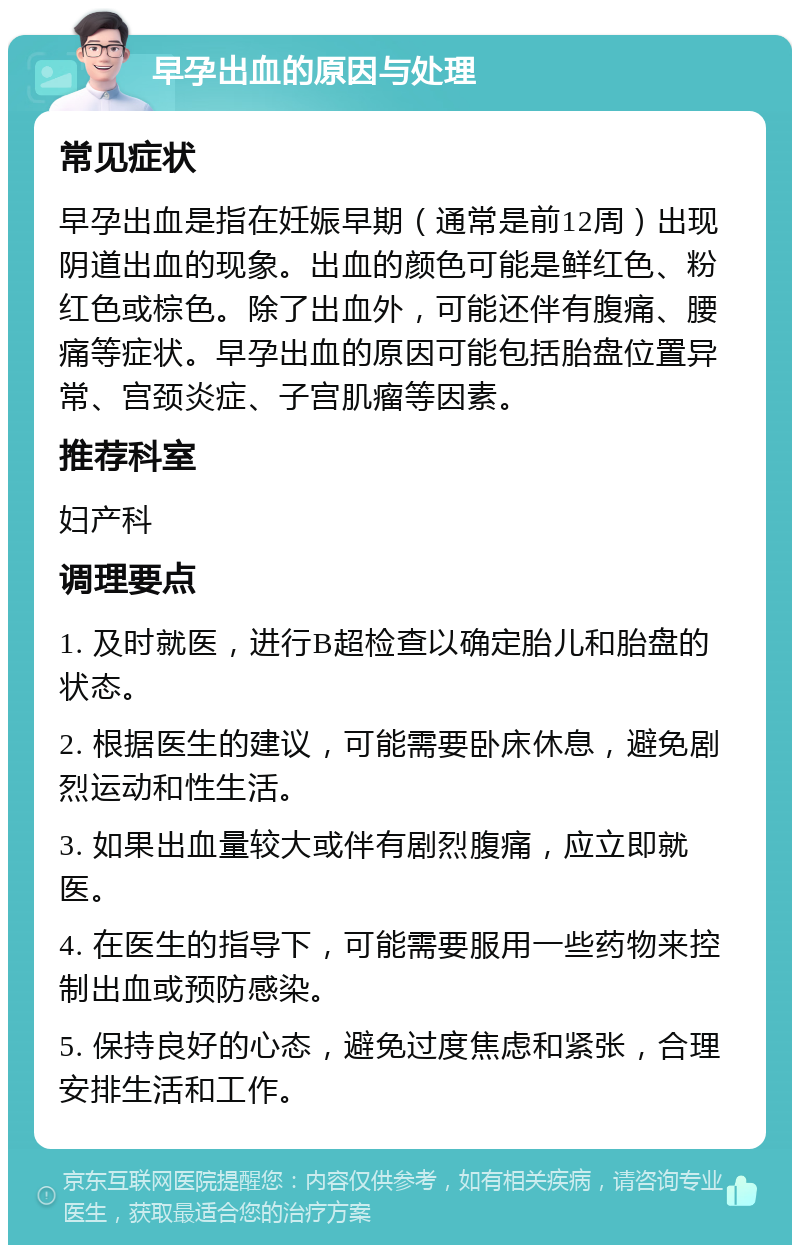 早孕出血的原因与处理 常见症状 早孕出血是指在妊娠早期（通常是前12周）出现阴道出血的现象。出血的颜色可能是鲜红色、粉红色或棕色。除了出血外，可能还伴有腹痛、腰痛等症状。早孕出血的原因可能包括胎盘位置异常、宫颈炎症、子宫肌瘤等因素。 推荐科室 妇产科 调理要点 1. 及时就医，进行B超检查以确定胎儿和胎盘的状态。 2. 根据医生的建议，可能需要卧床休息，避免剧烈运动和性生活。 3. 如果出血量较大或伴有剧烈腹痛，应立即就医。 4. 在医生的指导下，可能需要服用一些药物来控制出血或预防感染。 5. 保持良好的心态，避免过度焦虑和紧张，合理安排生活和工作。