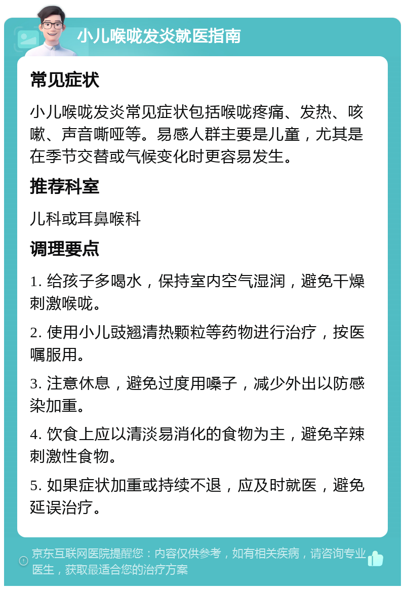 小儿喉咙发炎就医指南 常见症状 小儿喉咙发炎常见症状包括喉咙疼痛、发热、咳嗽、声音嘶哑等。易感人群主要是儿童，尤其是在季节交替或气候变化时更容易发生。 推荐科室 儿科或耳鼻喉科 调理要点 1. 给孩子多喝水，保持室内空气湿润，避免干燥刺激喉咙。 2. 使用小儿豉翘清热颗粒等药物进行治疗，按医嘱服用。 3. 注意休息，避免过度用嗓子，减少外出以防感染加重。 4. 饮食上应以清淡易消化的食物为主，避免辛辣刺激性食物。 5. 如果症状加重或持续不退，应及时就医，避免延误治疗。