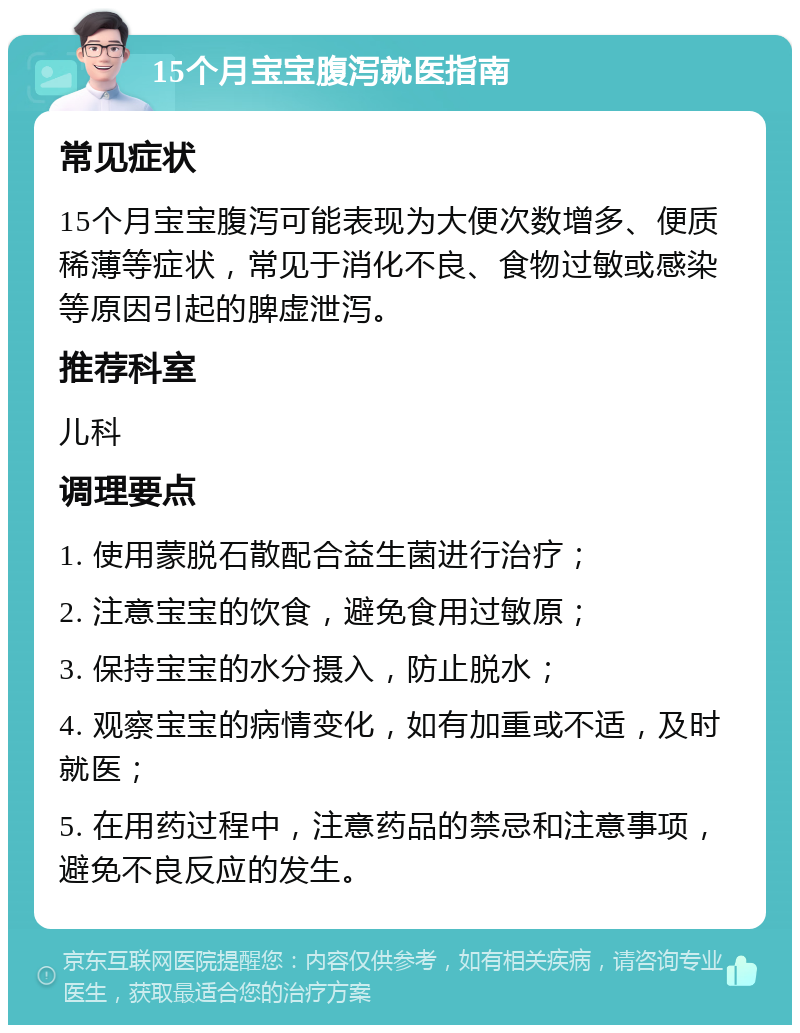 15个月宝宝腹泻就医指南 常见症状 15个月宝宝腹泻可能表现为大便次数增多、便质稀薄等症状，常见于消化不良、食物过敏或感染等原因引起的脾虚泄泻。 推荐科室 儿科 调理要点 1. 使用蒙脱石散配合益生菌进行治疗； 2. 注意宝宝的饮食，避免食用过敏原； 3. 保持宝宝的水分摄入，防止脱水； 4. 观察宝宝的病情变化，如有加重或不适，及时就医； 5. 在用药过程中，注意药品的禁忌和注意事项，避免不良反应的发生。