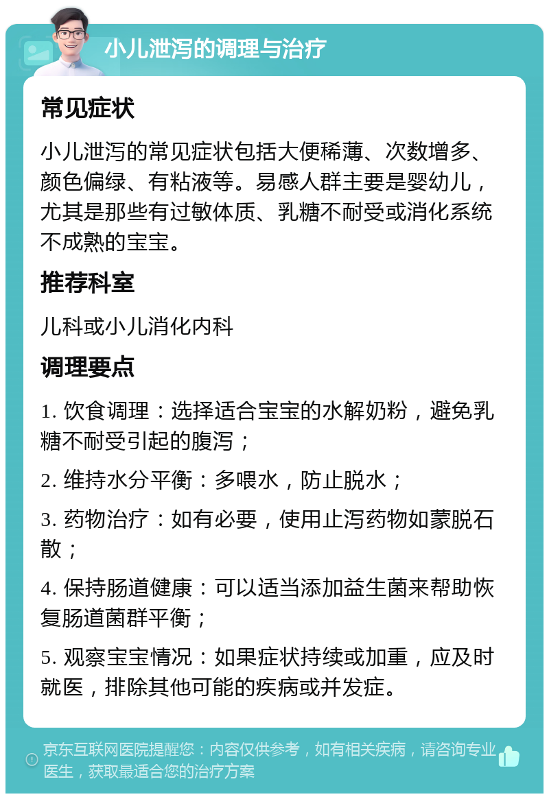 小儿泄泻的调理与治疗 常见症状 小儿泄泻的常见症状包括大便稀薄、次数增多、颜色偏绿、有粘液等。易感人群主要是婴幼儿，尤其是那些有过敏体质、乳糖不耐受或消化系统不成熟的宝宝。 推荐科室 儿科或小儿消化内科 调理要点 1. 饮食调理：选择适合宝宝的水解奶粉，避免乳糖不耐受引起的腹泻； 2. 维持水分平衡：多喂水，防止脱水； 3. 药物治疗：如有必要，使用止泻药物如蒙脱石散； 4. 保持肠道健康：可以适当添加益生菌来帮助恢复肠道菌群平衡； 5. 观察宝宝情况：如果症状持续或加重，应及时就医，排除其他可能的疾病或并发症。