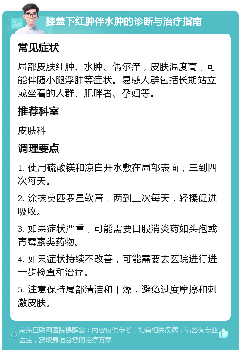 膝盖下红肿伴水肿的诊断与治疗指南 常见症状 局部皮肤红肿、水肿、偶尔痒，皮肤温度高，可能伴随小腿浮肿等症状。易感人群包括长期站立或坐着的人群、肥胖者、孕妇等。 推荐科室 皮肤科 调理要点 1. 使用硫酸镁和凉白开水敷在局部表面，三到四次每天。 2. 涂抹莫匹罗星软膏，两到三次每天，轻揉促进吸收。 3. 如果症状严重，可能需要口服消炎药如头孢或青霉素类药物。 4. 如果症状持续不改善，可能需要去医院进行进一步检查和治疗。 5. 注意保持局部清洁和干燥，避免过度摩擦和刺激皮肤。