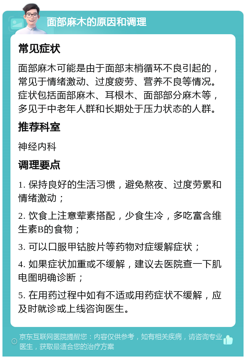 面部麻木的原因和调理 常见症状 面部麻木可能是由于面部末梢循环不良引起的，常见于情绪激动、过度疲劳、营养不良等情况。症状包括面部麻木、耳根木、面部部分麻木等，多见于中老年人群和长期处于压力状态的人群。 推荐科室 神经内科 调理要点 1. 保持良好的生活习惯，避免熬夜、过度劳累和情绪激动； 2. 饮食上注意荤素搭配，少食生冷，多吃富含维生素B的食物； 3. 可以口服甲钴胺片等药物对症缓解症状； 4. 如果症状加重或不缓解，建议去医院查一下肌电图明确诊断； 5. 在用药过程中如有不适或用药症状不缓解，应及时就诊或上线咨询医生。