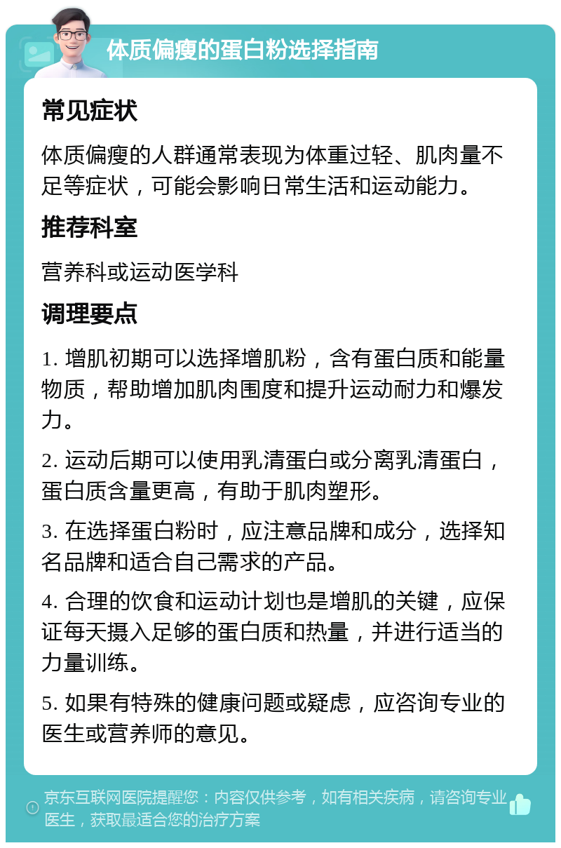 体质偏瘦的蛋白粉选择指南 常见症状 体质偏瘦的人群通常表现为体重过轻、肌肉量不足等症状，可能会影响日常生活和运动能力。 推荐科室 营养科或运动医学科 调理要点 1. 增肌初期可以选择增肌粉，含有蛋白质和能量物质，帮助增加肌肉围度和提升运动耐力和爆发力。 2. 运动后期可以使用乳清蛋白或分离乳清蛋白，蛋白质含量更高，有助于肌肉塑形。 3. 在选择蛋白粉时，应注意品牌和成分，选择知名品牌和适合自己需求的产品。 4. 合理的饮食和运动计划也是增肌的关键，应保证每天摄入足够的蛋白质和热量，并进行适当的力量训练。 5. 如果有特殊的健康问题或疑虑，应咨询专业的医生或营养师的意见。