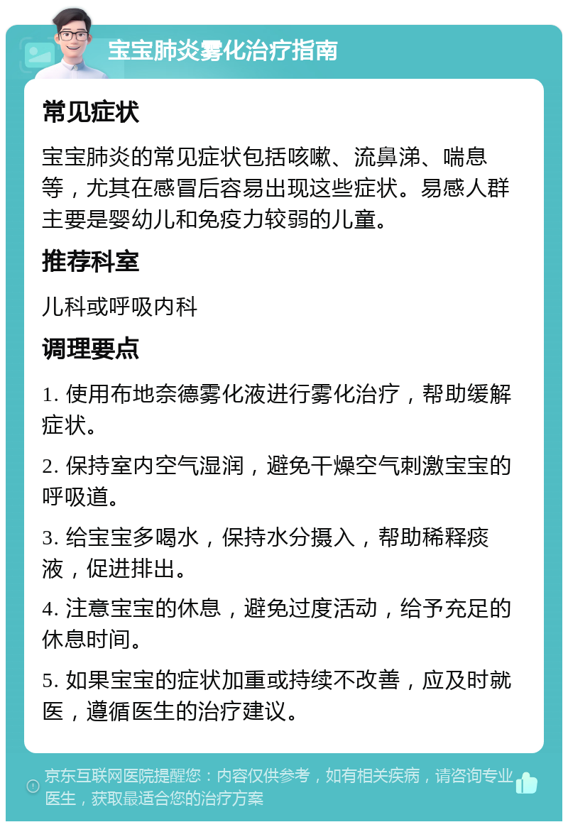 宝宝肺炎雾化治疗指南 常见症状 宝宝肺炎的常见症状包括咳嗽、流鼻涕、喘息等，尤其在感冒后容易出现这些症状。易感人群主要是婴幼儿和免疫力较弱的儿童。 推荐科室 儿科或呼吸内科 调理要点 1. 使用布地奈德雾化液进行雾化治疗，帮助缓解症状。 2. 保持室内空气湿润，避免干燥空气刺激宝宝的呼吸道。 3. 给宝宝多喝水，保持水分摄入，帮助稀释痰液，促进排出。 4. 注意宝宝的休息，避免过度活动，给予充足的休息时间。 5. 如果宝宝的症状加重或持续不改善，应及时就医，遵循医生的治疗建议。