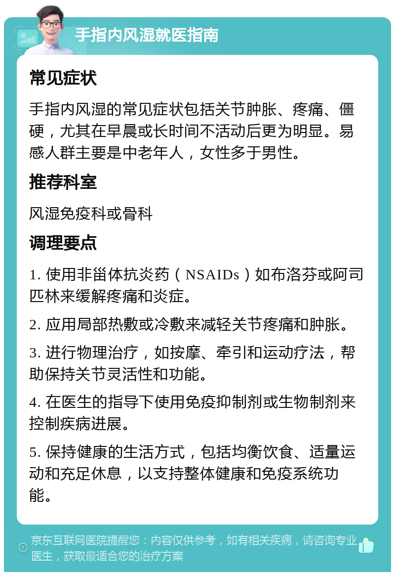 手指内风湿就医指南 常见症状 手指内风湿的常见症状包括关节肿胀、疼痛、僵硬，尤其在早晨或长时间不活动后更为明显。易感人群主要是中老年人，女性多于男性。 推荐科室 风湿免疫科或骨科 调理要点 1. 使用非甾体抗炎药（NSAIDs）如布洛芬或阿司匹林来缓解疼痛和炎症。 2. 应用局部热敷或冷敷来减轻关节疼痛和肿胀。 3. 进行物理治疗，如按摩、牵引和运动疗法，帮助保持关节灵活性和功能。 4. 在医生的指导下使用免疫抑制剂或生物制剂来控制疾病进展。 5. 保持健康的生活方式，包括均衡饮食、适量运动和充足休息，以支持整体健康和免疫系统功能。