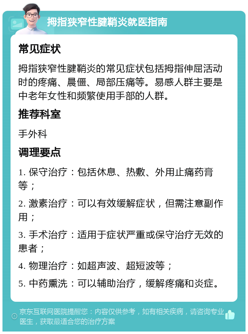 拇指狭窄性腱鞘炎就医指南 常见症状 拇指狭窄性腱鞘炎的常见症状包括拇指伸屈活动时的疼痛、晨僵、局部压痛等。易感人群主要是中老年女性和频繁使用手部的人群。 推荐科室 手外科 调理要点 1. 保守治疗：包括休息、热敷、外用止痛药膏等； 2. 激素治疗：可以有效缓解症状，但需注意副作用； 3. 手术治疗：适用于症状严重或保守治疗无效的患者； 4. 物理治疗：如超声波、超短波等； 5. 中药熏洗：可以辅助治疗，缓解疼痛和炎症。