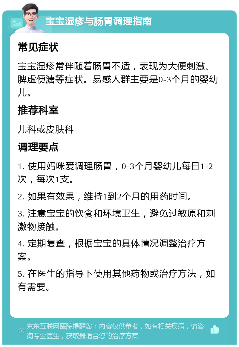 宝宝湿疹与肠胃调理指南 常见症状 宝宝湿疹常伴随着肠胃不适，表现为大便刺激、脾虚便溏等症状。易感人群主要是0-3个月的婴幼儿。 推荐科室 儿科或皮肤科 调理要点 1. 使用妈咪爱调理肠胃，0-3个月婴幼儿每日1-2次，每次1支。 2. 如果有效果，维持1到2个月的用药时间。 3. 注意宝宝的饮食和环境卫生，避免过敏原和刺激物接触。 4. 定期复查，根据宝宝的具体情况调整治疗方案。 5. 在医生的指导下使用其他药物或治疗方法，如有需要。