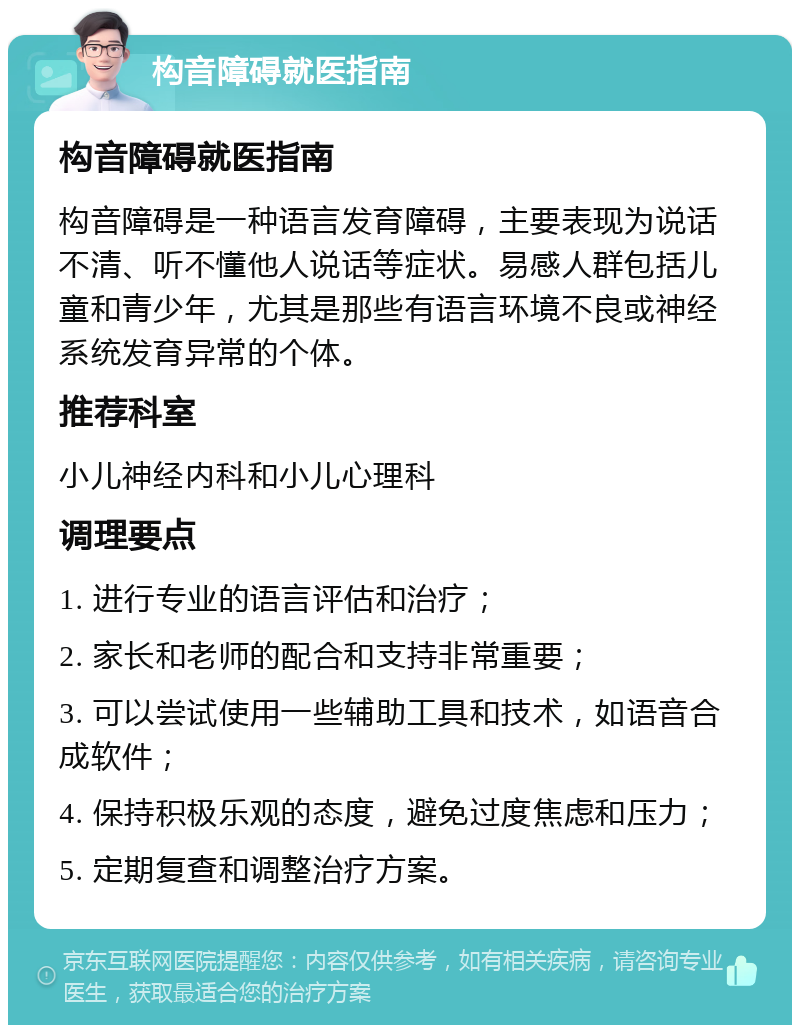 构音障碍就医指南 构音障碍就医指南 构音障碍是一种语言发育障碍，主要表现为说话不清、听不懂他人说话等症状。易感人群包括儿童和青少年，尤其是那些有语言环境不良或神经系统发育异常的个体。 推荐科室 小儿神经内科和小儿心理科 调理要点 1. 进行专业的语言评估和治疗； 2. 家长和老师的配合和支持非常重要； 3. 可以尝试使用一些辅助工具和技术，如语音合成软件； 4. 保持积极乐观的态度，避免过度焦虑和压力； 5. 定期复查和调整治疗方案。