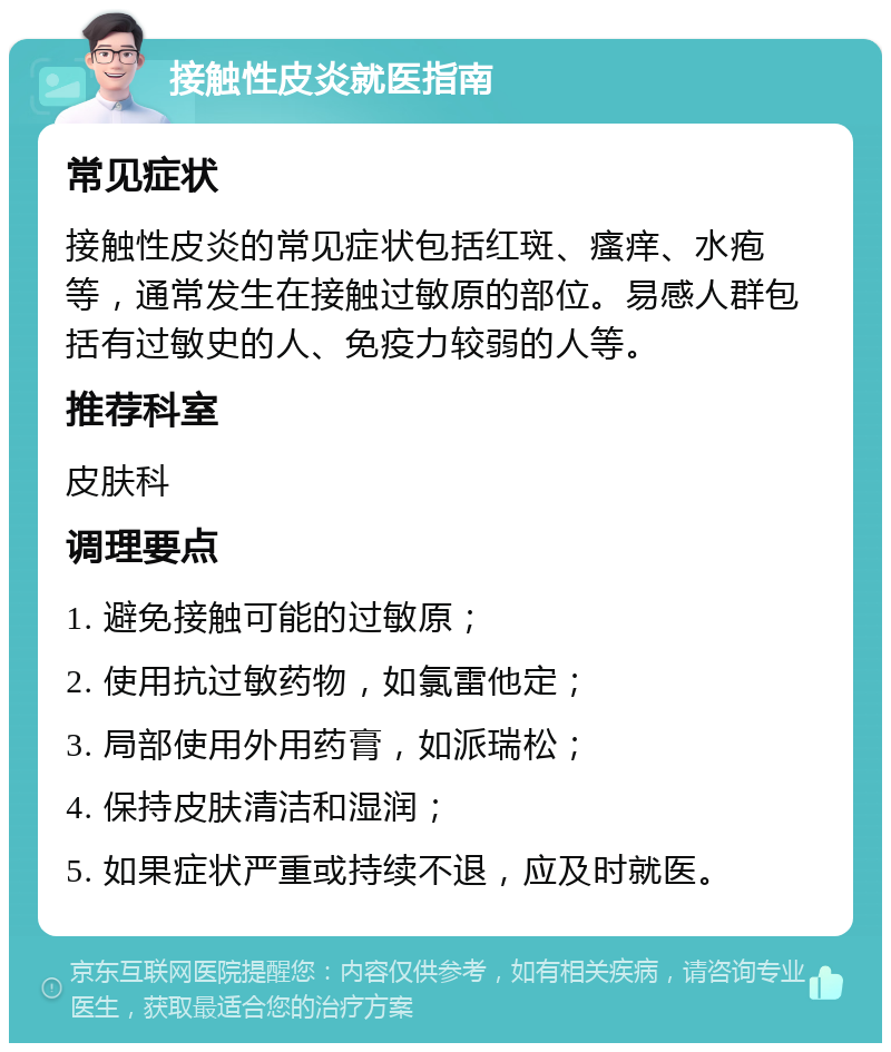 接触性皮炎就医指南 常见症状 接触性皮炎的常见症状包括红斑、瘙痒、水疱等，通常发生在接触过敏原的部位。易感人群包括有过敏史的人、免疫力较弱的人等。 推荐科室 皮肤科 调理要点 1. 避免接触可能的过敏原； 2. 使用抗过敏药物，如氯雷他定； 3. 局部使用外用药膏，如派瑞松； 4. 保持皮肤清洁和湿润； 5. 如果症状严重或持续不退，应及时就医。