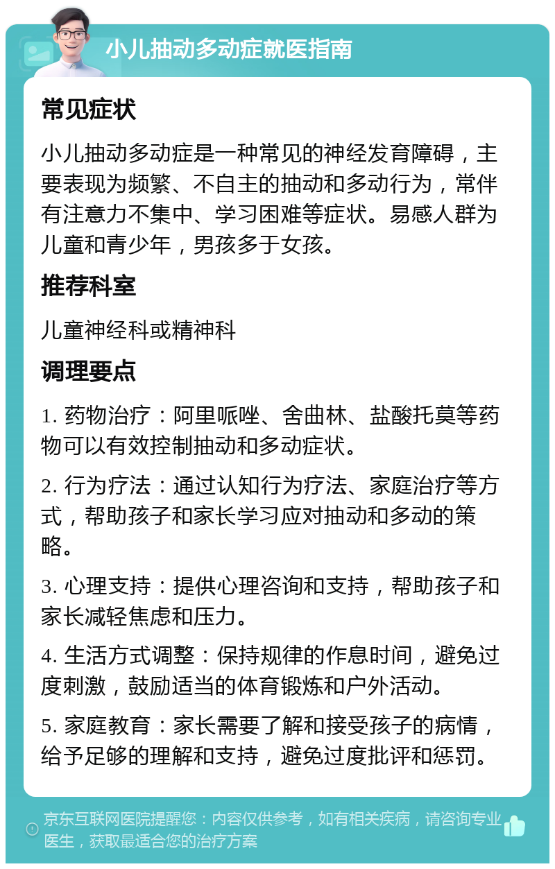 小儿抽动多动症就医指南 常见症状 小儿抽动多动症是一种常见的神经发育障碍，主要表现为频繁、不自主的抽动和多动行为，常伴有注意力不集中、学习困难等症状。易感人群为儿童和青少年，男孩多于女孩。 推荐科室 儿童神经科或精神科 调理要点 1. 药物治疗：阿里哌唑、舍曲林、盐酸托莫等药物可以有效控制抽动和多动症状。 2. 行为疗法：通过认知行为疗法、家庭治疗等方式，帮助孩子和家长学习应对抽动和多动的策略。 3. 心理支持：提供心理咨询和支持，帮助孩子和家长减轻焦虑和压力。 4. 生活方式调整：保持规律的作息时间，避免过度刺激，鼓励适当的体育锻炼和户外活动。 5. 家庭教育：家长需要了解和接受孩子的病情，给予足够的理解和支持，避免过度批评和惩罚。