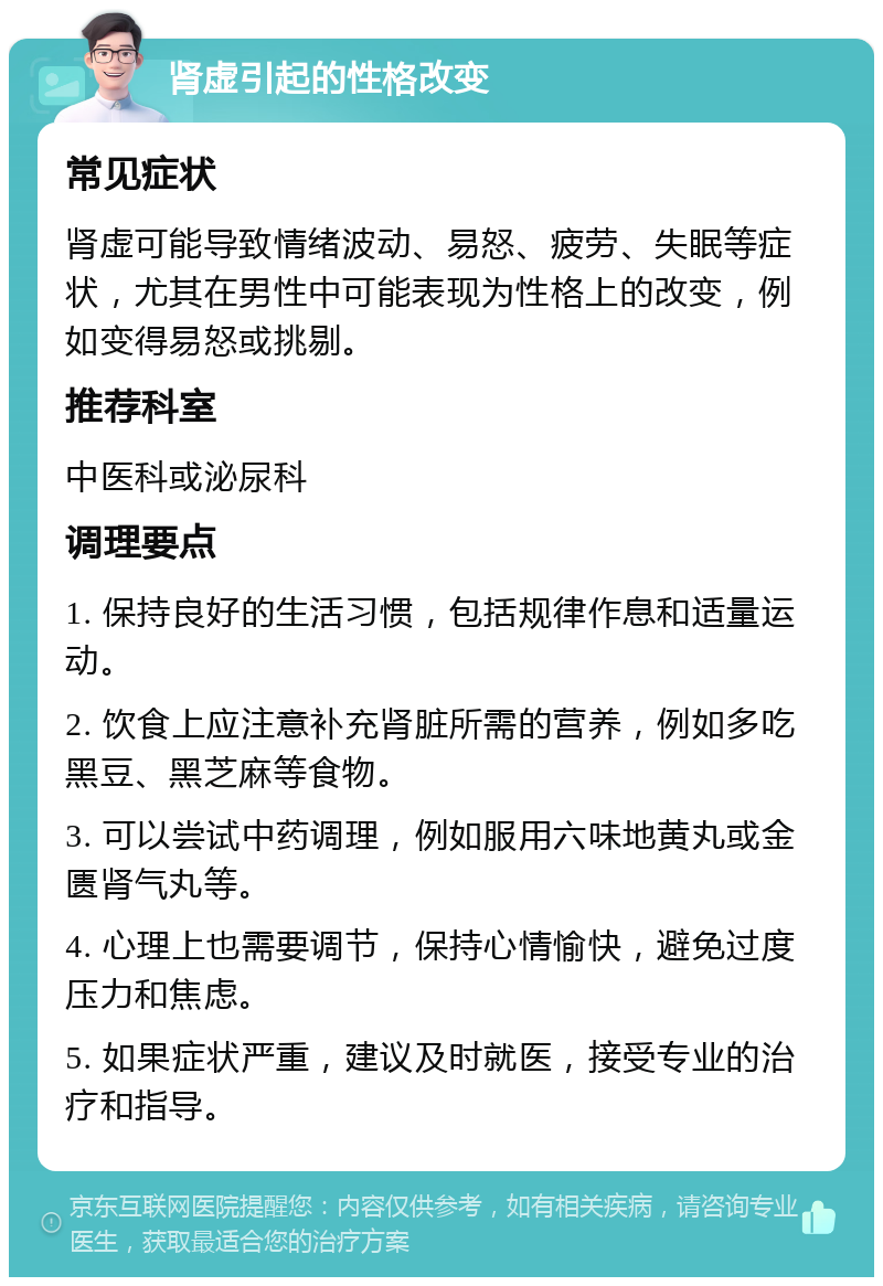 肾虚引起的性格改变 常见症状 肾虚可能导致情绪波动、易怒、疲劳、失眠等症状，尤其在男性中可能表现为性格上的改变，例如变得易怒或挑剔。 推荐科室 中医科或泌尿科 调理要点 1. 保持良好的生活习惯，包括规律作息和适量运动。 2. 饮食上应注意补充肾脏所需的营养，例如多吃黑豆、黑芝麻等食物。 3. 可以尝试中药调理，例如服用六味地黄丸或金匮肾气丸等。 4. 心理上也需要调节，保持心情愉快，避免过度压力和焦虑。 5. 如果症状严重，建议及时就医，接受专业的治疗和指导。