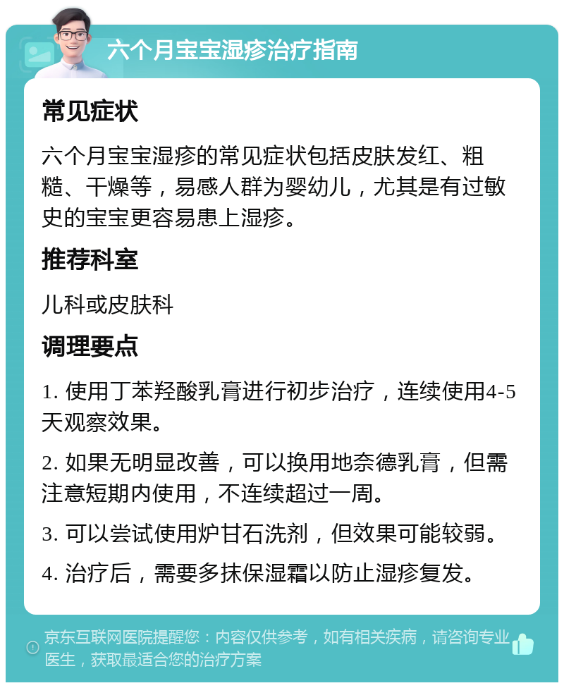 六个月宝宝湿疹治疗指南 常见症状 六个月宝宝湿疹的常见症状包括皮肤发红、粗糙、干燥等，易感人群为婴幼儿，尤其是有过敏史的宝宝更容易患上湿疹。 推荐科室 儿科或皮肤科 调理要点 1. 使用丁苯羟酸乳膏进行初步治疗，连续使用4-5天观察效果。 2. 如果无明显改善，可以换用地奈德乳膏，但需注意短期内使用，不连续超过一周。 3. 可以尝试使用炉甘石洗剂，但效果可能较弱。 4. 治疗后，需要多抹保湿霜以防止湿疹复发。