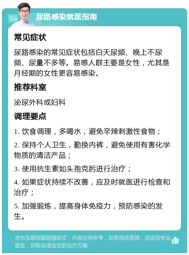 尿路感染就医指南 常见症状 尿路感染的常见症状包括白天尿频、晚上不尿频、尿量不多等。易感人群主要是女性，尤其是月经期的女性更容易感染。 推荐科室 泌尿外科或妇科 调理要点 1. 饮食调理，多喝水，避免辛辣刺激性食物； 2. 保持个人卫生，勤换内裤，避免使用有害化学物质的清洁产品； 3. 使用抗生素如头孢克肟进行治疗； 4. 如果症状持续不改善，应及时就医进行检查和治疗； 5. 加强锻炼，提高身体免疫力，预防感染的发生。