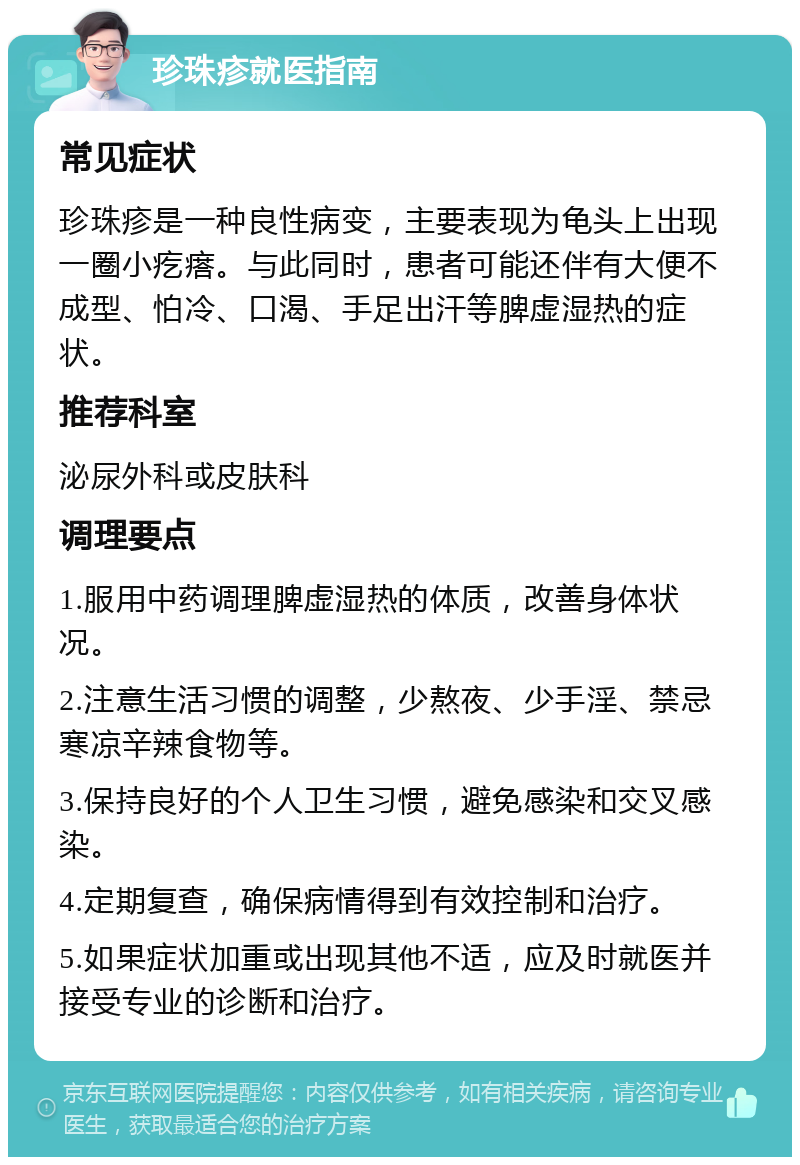 珍珠疹就医指南 常见症状 珍珠疹是一种良性病变，主要表现为龟头上出现一圈小疙瘩。与此同时，患者可能还伴有大便不成型、怕冷、口渴、手足出汗等脾虚湿热的症状。 推荐科室 泌尿外科或皮肤科 调理要点 1.服用中药调理脾虚湿热的体质，改善身体状况。 2.注意生活习惯的调整，少熬夜、少手淫、禁忌寒凉辛辣食物等。 3.保持良好的个人卫生习惯，避免感染和交叉感染。 4.定期复查，确保病情得到有效控制和治疗。 5.如果症状加重或出现其他不适，应及时就医并接受专业的诊断和治疗。