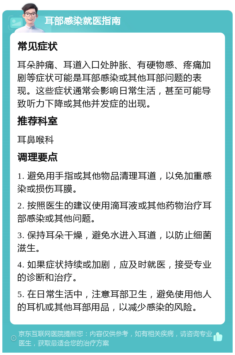 耳部感染就医指南 常见症状 耳朵肿痛、耳道入口处肿胀、有硬物感、疼痛加剧等症状可能是耳部感染或其他耳部问题的表现。这些症状通常会影响日常生活，甚至可能导致听力下降或其他并发症的出现。 推荐科室 耳鼻喉科 调理要点 1. 避免用手指或其他物品清理耳道，以免加重感染或损伤耳膜。 2. 按照医生的建议使用滴耳液或其他药物治疗耳部感染或其他问题。 3. 保持耳朵干燥，避免水进入耳道，以防止细菌滋生。 4. 如果症状持续或加剧，应及时就医，接受专业的诊断和治疗。 5. 在日常生活中，注意耳部卫生，避免使用他人的耳机或其他耳部用品，以减少感染的风险。