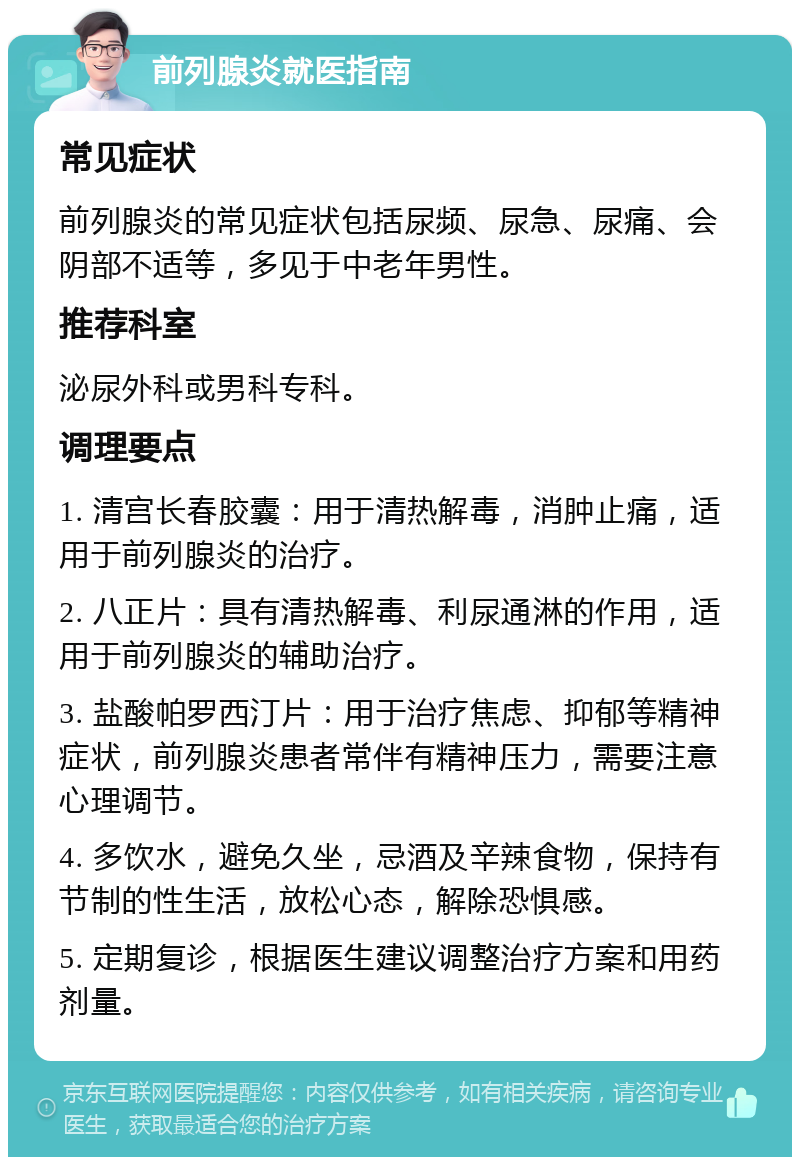 前列腺炎就医指南 常见症状 前列腺炎的常见症状包括尿频、尿急、尿痛、会阴部不适等，多见于中老年男性。 推荐科室 泌尿外科或男科专科。 调理要点 1. 清宫长春胶囊：用于清热解毒，消肿止痛，适用于前列腺炎的治疗。 2. 八正片：具有清热解毒、利尿通淋的作用，适用于前列腺炎的辅助治疗。 3. 盐酸帕罗西汀片：用于治疗焦虑、抑郁等精神症状，前列腺炎患者常伴有精神压力，需要注意心理调节。 4. 多饮水，避免久坐，忌酒及辛辣食物，保持有节制的性生活，放松心态，解除恐惧感。 5. 定期复诊，根据医生建议调整治疗方案和用药剂量。