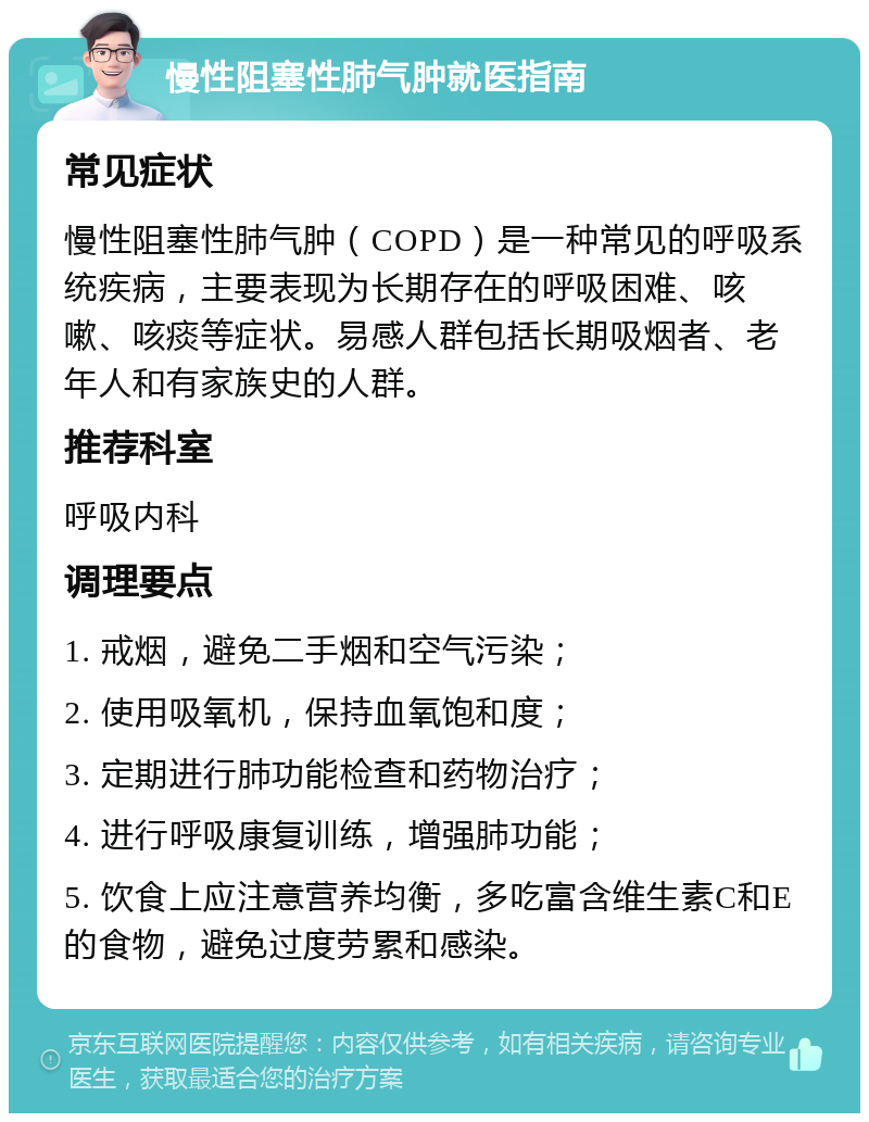 慢性阻塞性肺气肿就医指南 常见症状 慢性阻塞性肺气肿（COPD）是一种常见的呼吸系统疾病，主要表现为长期存在的呼吸困难、咳嗽、咳痰等症状。易感人群包括长期吸烟者、老年人和有家族史的人群。 推荐科室 呼吸内科 调理要点 1. 戒烟，避免二手烟和空气污染； 2. 使用吸氧机，保持血氧饱和度； 3. 定期进行肺功能检查和药物治疗； 4. 进行呼吸康复训练，增强肺功能； 5. 饮食上应注意营养均衡，多吃富含维生素C和E的食物，避免过度劳累和感染。