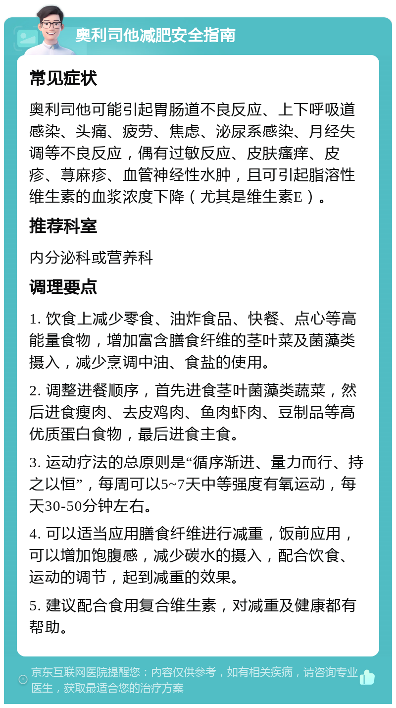 奥利司他减肥安全指南 常见症状 奥利司他可能引起胃肠道不良反应、上下呼吸道感染、头痛、疲劳、焦虑、泌尿系感染、月经失调等不良反应，偶有过敏反应、皮肤瘙痒、皮疹、荨麻疹、血管神经性水肿，且可引起脂溶性维生素的血浆浓度下降（尤其是维生素E）。 推荐科室 内分泌科或营养科 调理要点 1. 饮食上减少零食、油炸食品、快餐、点心等高能量食物，增加富含膳食纤维的茎叶菜及菌藻类摄入，减少烹调中油、食盐的使用。 2. 调整进餐顺序，首先进食茎叶菌藻类蔬菜，然后进食瘦肉、去皮鸡肉、鱼肉虾肉、豆制品等高优质蛋白食物，最后进食主食。 3. 运动疗法的总原则是“循序渐进、量力而行、持之以恒”，每周可以5~7天中等强度有氧运动，每天30-50分钟左右。 4. 可以适当应用膳食纤维进行减重，饭前应用，可以增加饱腹感，减少碳水的摄入，配合饮食、运动的调节，起到减重的效果。 5. 建议配合食用复合维生素，对减重及健康都有帮助。