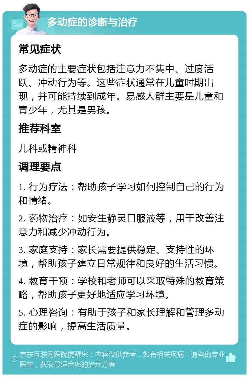 多动症的诊断与治疗 常见症状 多动症的主要症状包括注意力不集中、过度活跃、冲动行为等。这些症状通常在儿童时期出现，并可能持续到成年。易感人群主要是儿童和青少年，尤其是男孩。 推荐科室 儿科或精神科 调理要点 1. 行为疗法：帮助孩子学习如何控制自己的行为和情绪。 2. 药物治疗：如安生静灵口服液等，用于改善注意力和减少冲动行为。 3. 家庭支持：家长需要提供稳定、支持性的环境，帮助孩子建立日常规律和良好的生活习惯。 4. 教育干预：学校和老师可以采取特殊的教育策略，帮助孩子更好地适应学习环境。 5. 心理咨询：有助于孩子和家长理解和管理多动症的影响，提高生活质量。