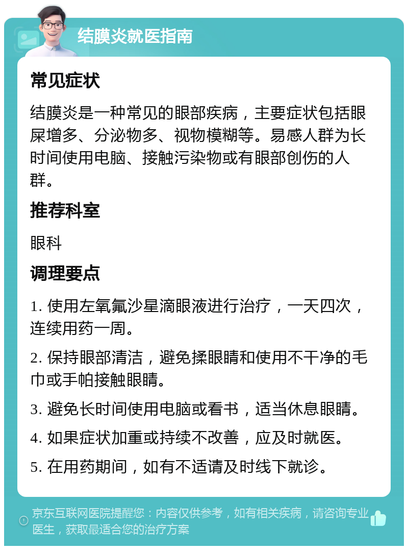 结膜炎就医指南 常见症状 结膜炎是一种常见的眼部疾病，主要症状包括眼屎增多、分泌物多、视物模糊等。易感人群为长时间使用电脑、接触污染物或有眼部创伤的人群。 推荐科室 眼科 调理要点 1. 使用左氧氟沙星滴眼液进行治疗，一天四次，连续用药一周。 2. 保持眼部清洁，避免揉眼睛和使用不干净的毛巾或手帕接触眼睛。 3. 避免长时间使用电脑或看书，适当休息眼睛。 4. 如果症状加重或持续不改善，应及时就医。 5. 在用药期间，如有不适请及时线下就诊。