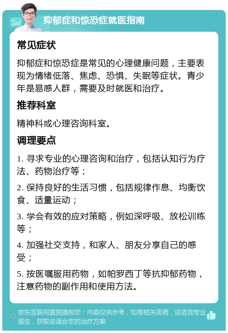 抑郁症和惊恐症就医指南 常见症状 抑郁症和惊恐症是常见的心理健康问题，主要表现为情绪低落、焦虑、恐惧、失眠等症状。青少年是易感人群，需要及时就医和治疗。 推荐科室 精神科或心理咨询科室。 调理要点 1. 寻求专业的心理咨询和治疗，包括认知行为疗法、药物治疗等； 2. 保持良好的生活习惯，包括规律作息、均衡饮食、适量运动； 3. 学会有效的应对策略，例如深呼吸、放松训练等； 4. 加强社交支持，和家人、朋友分享自己的感受； 5. 按医嘱服用药物，如帕罗西丁等抗抑郁药物，注意药物的副作用和使用方法。