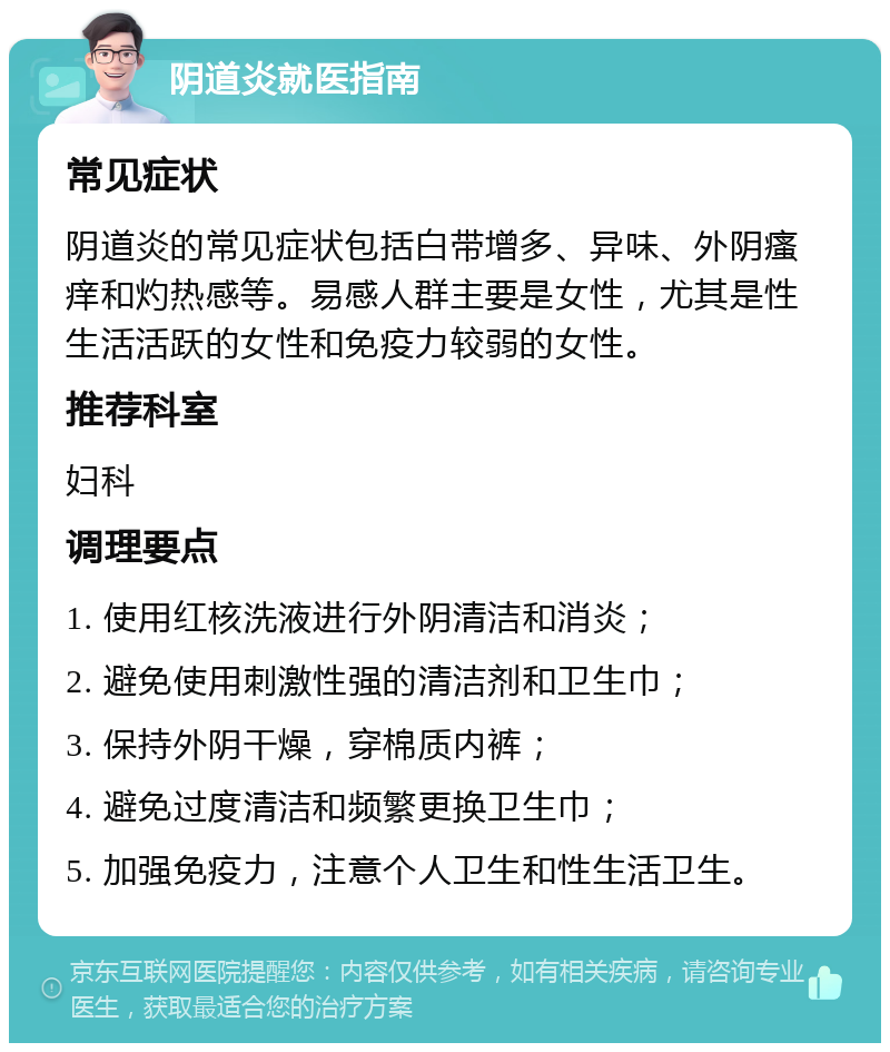 阴道炎就医指南 常见症状 阴道炎的常见症状包括白带增多、异味、外阴瘙痒和灼热感等。易感人群主要是女性，尤其是性生活活跃的女性和免疫力较弱的女性。 推荐科室 妇科 调理要点 1. 使用红核洗液进行外阴清洁和消炎； 2. 避免使用刺激性强的清洁剂和卫生巾； 3. 保持外阴干燥，穿棉质内裤； 4. 避免过度清洁和频繁更换卫生巾； 5. 加强免疫力，注意个人卫生和性生活卫生。