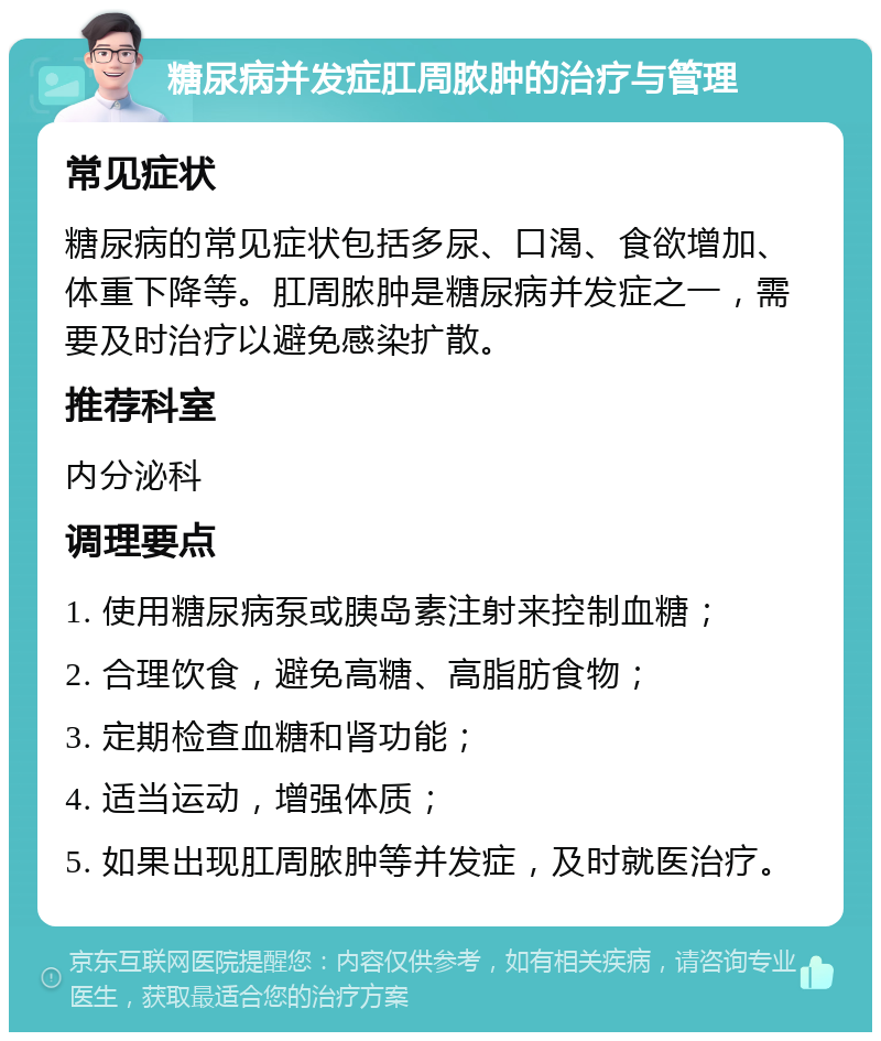 糖尿病并发症肛周脓肿的治疗与管理 常见症状 糖尿病的常见症状包括多尿、口渴、食欲增加、体重下降等。肛周脓肿是糖尿病并发症之一，需要及时治疗以避免感染扩散。 推荐科室 内分泌科 调理要点 1. 使用糖尿病泵或胰岛素注射来控制血糖； 2. 合理饮食，避免高糖、高脂肪食物； 3. 定期检查血糖和肾功能； 4. 适当运动，增强体质； 5. 如果出现肛周脓肿等并发症，及时就医治疗。