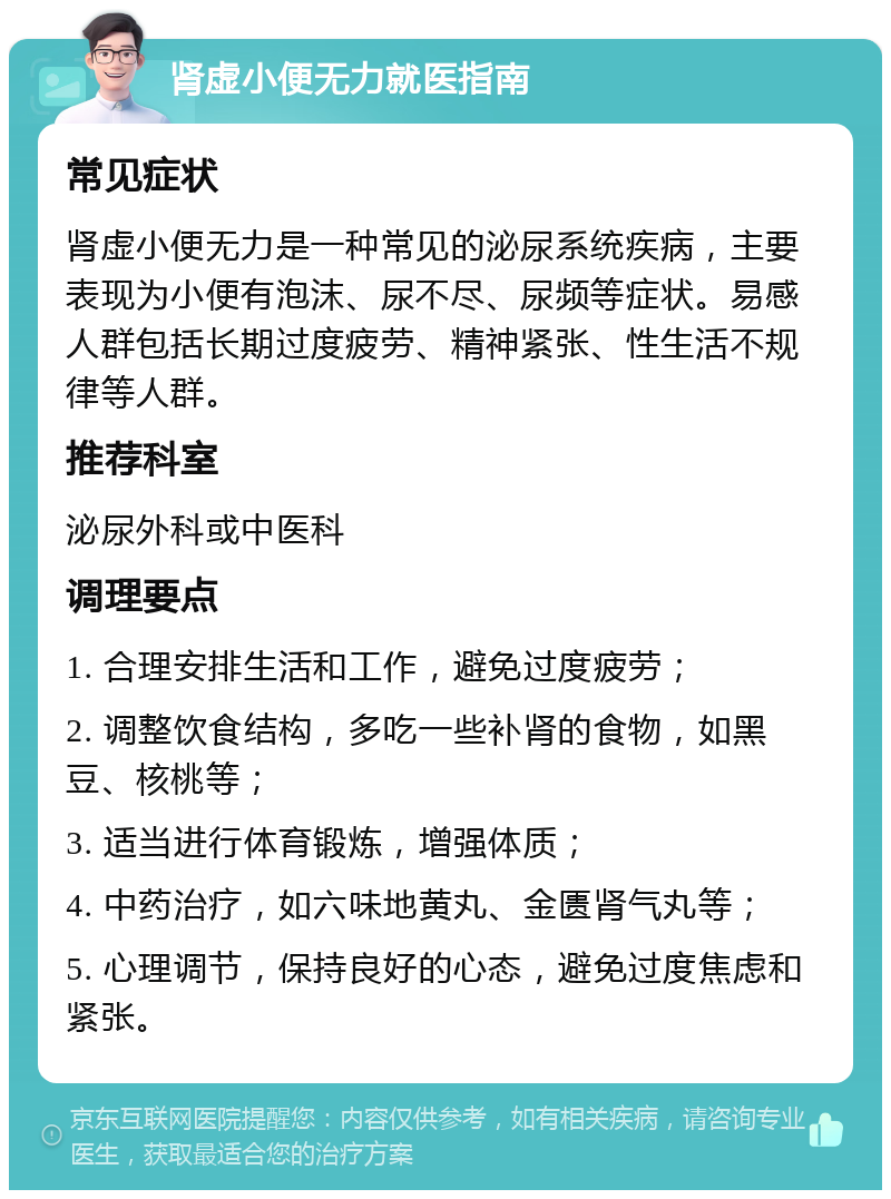 肾虚小便无力就医指南 常见症状 肾虚小便无力是一种常见的泌尿系统疾病，主要表现为小便有泡沫、尿不尽、尿频等症状。易感人群包括长期过度疲劳、精神紧张、性生活不规律等人群。 推荐科室 泌尿外科或中医科 调理要点 1. 合理安排生活和工作，避免过度疲劳； 2. 调整饮食结构，多吃一些补肾的食物，如黑豆、核桃等； 3. 适当进行体育锻炼，增强体质； 4. 中药治疗，如六味地黄丸、金匮肾气丸等； 5. 心理调节，保持良好的心态，避免过度焦虑和紧张。