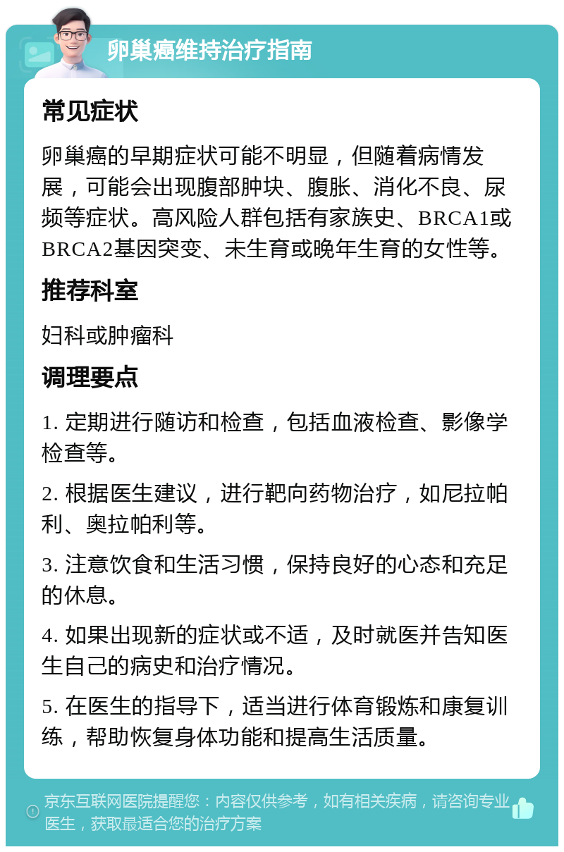 卵巢癌维持治疗指南 常见症状 卵巢癌的早期症状可能不明显，但随着病情发展，可能会出现腹部肿块、腹胀、消化不良、尿频等症状。高风险人群包括有家族史、BRCA1或BRCA2基因突变、未生育或晚年生育的女性等。 推荐科室 妇科或肿瘤科 调理要点 1. 定期进行随访和检查，包括血液检查、影像学检查等。 2. 根据医生建议，进行靶向药物治疗，如尼拉帕利、奥拉帕利等。 3. 注意饮食和生活习惯，保持良好的心态和充足的休息。 4. 如果出现新的症状或不适，及时就医并告知医生自己的病史和治疗情况。 5. 在医生的指导下，适当进行体育锻炼和康复训练，帮助恢复身体功能和提高生活质量。