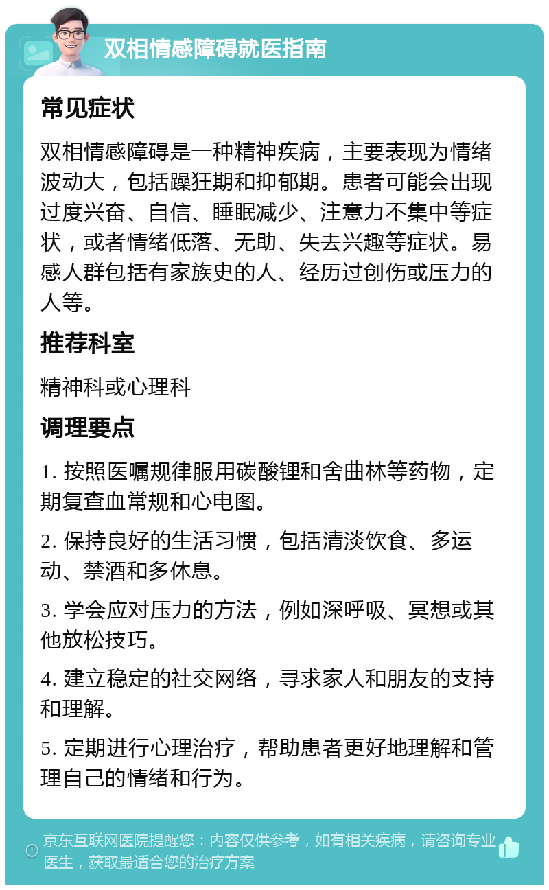 双相情感障碍就医指南 常见症状 双相情感障碍是一种精神疾病，主要表现为情绪波动大，包括躁狂期和抑郁期。患者可能会出现过度兴奋、自信、睡眠减少、注意力不集中等症状，或者情绪低落、无助、失去兴趣等症状。易感人群包括有家族史的人、经历过创伤或压力的人等。 推荐科室 精神科或心理科 调理要点 1. 按照医嘱规律服用碳酸锂和舍曲林等药物，定期复查血常规和心电图。 2. 保持良好的生活习惯，包括清淡饮食、多运动、禁酒和多休息。 3. 学会应对压力的方法，例如深呼吸、冥想或其他放松技巧。 4. 建立稳定的社交网络，寻求家人和朋友的支持和理解。 5. 定期进行心理治疗，帮助患者更好地理解和管理自己的情绪和行为。