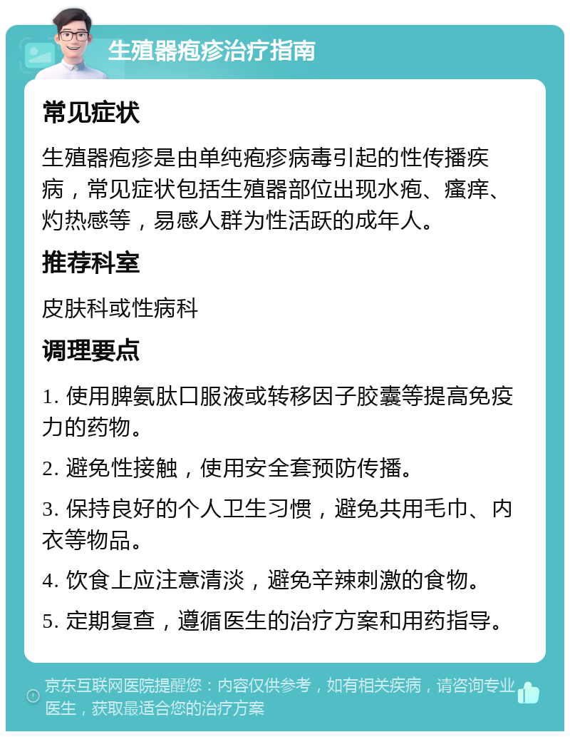 生殖器疱疹治疗指南 常见症状 生殖器疱疹是由单纯疱疹病毒引起的性传播疾病，常见症状包括生殖器部位出现水疱、瘙痒、灼热感等，易感人群为性活跃的成年人。 推荐科室 皮肤科或性病科 调理要点 1. 使用脾氨肽口服液或转移因子胶囊等提高免疫力的药物。 2. 避免性接触，使用安全套预防传播。 3. 保持良好的个人卫生习惯，避免共用毛巾、内衣等物品。 4. 饮食上应注意清淡，避免辛辣刺激的食物。 5. 定期复查，遵循医生的治疗方案和用药指导。