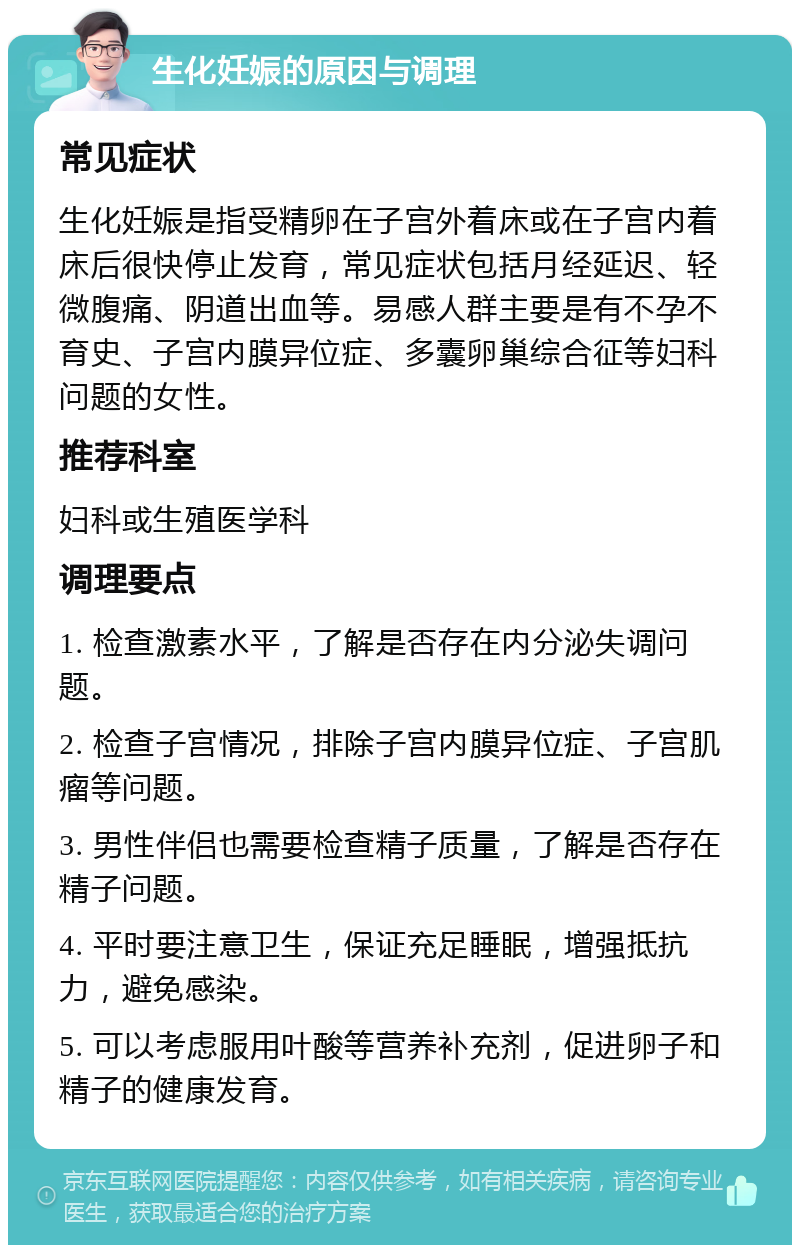 生化妊娠的原因与调理 常见症状 生化妊娠是指受精卵在子宫外着床或在子宫内着床后很快停止发育，常见症状包括月经延迟、轻微腹痛、阴道出血等。易感人群主要是有不孕不育史、子宫内膜异位症、多囊卵巢综合征等妇科问题的女性。 推荐科室 妇科或生殖医学科 调理要点 1. 检查激素水平，了解是否存在内分泌失调问题。 2. 检查子宫情况，排除子宫内膜异位症、子宫肌瘤等问题。 3. 男性伴侣也需要检查精子质量，了解是否存在精子问题。 4. 平时要注意卫生，保证充足睡眠，增强抵抗力，避免感染。 5. 可以考虑服用叶酸等营养补充剂，促进卵子和精子的健康发育。