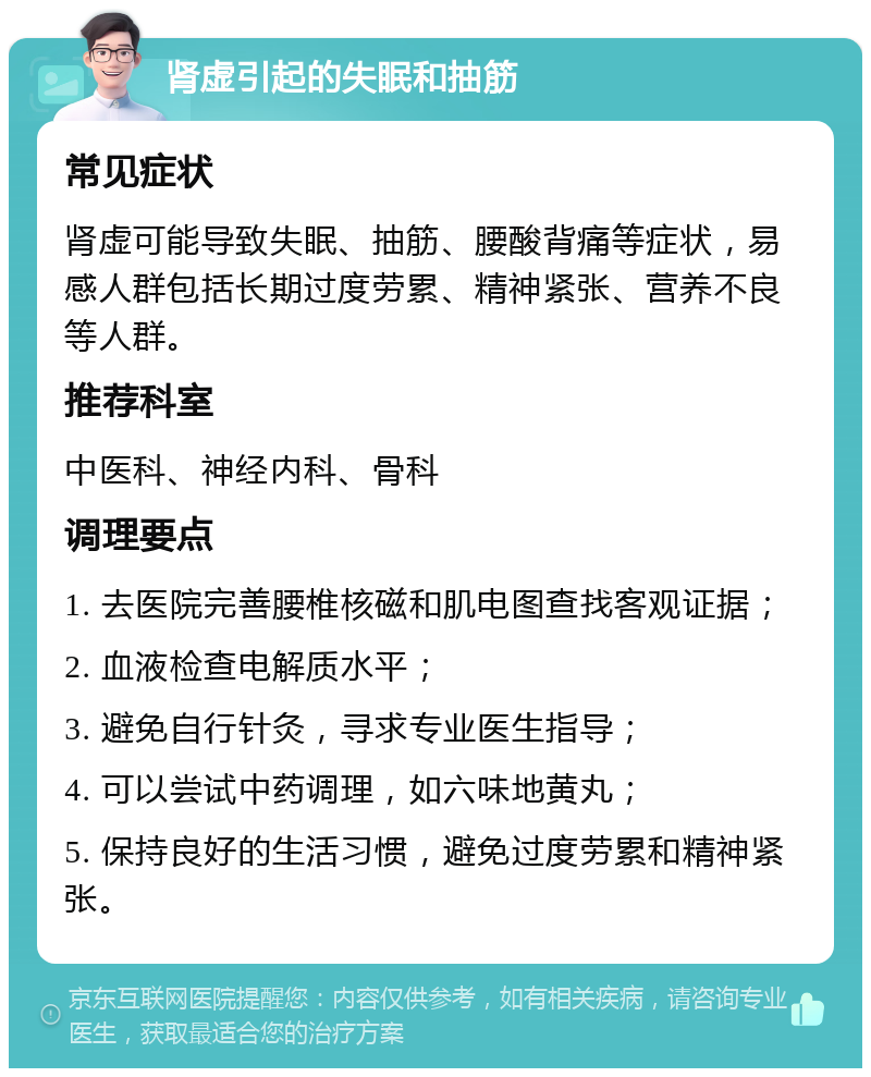 肾虚引起的失眠和抽筋 常见症状 肾虚可能导致失眠、抽筋、腰酸背痛等症状，易感人群包括长期过度劳累、精神紧张、营养不良等人群。 推荐科室 中医科、神经内科、骨科 调理要点 1. 去医院完善腰椎核磁和肌电图查找客观证据； 2. 血液检查电解质水平； 3. 避免自行针灸，寻求专业医生指导； 4. 可以尝试中药调理，如六味地黄丸； 5. 保持良好的生活习惯，避免过度劳累和精神紧张。