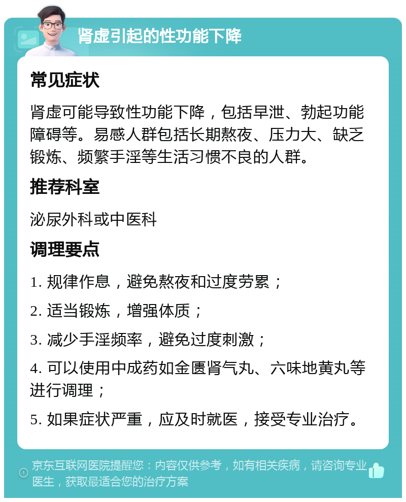 肾虚引起的性功能下降 常见症状 肾虚可能导致性功能下降，包括早泄、勃起功能障碍等。易感人群包括长期熬夜、压力大、缺乏锻炼、频繁手淫等生活习惯不良的人群。 推荐科室 泌尿外科或中医科 调理要点 1. 规律作息，避免熬夜和过度劳累； 2. 适当锻炼，增强体质； 3. 减少手淫频率，避免过度刺激； 4. 可以使用中成药如金匮肾气丸、六味地黄丸等进行调理； 5. 如果症状严重，应及时就医，接受专业治疗。