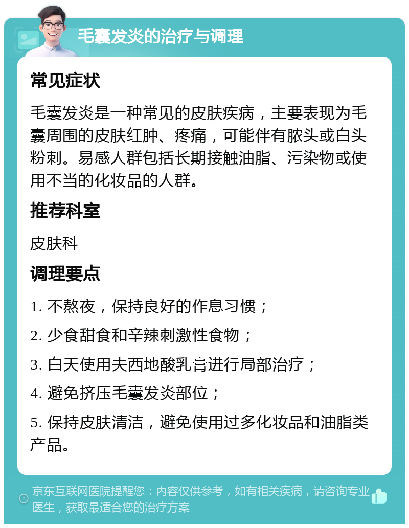 毛囊发炎的治疗与调理 常见症状 毛囊发炎是一种常见的皮肤疾病，主要表现为毛囊周围的皮肤红肿、疼痛，可能伴有脓头或白头粉刺。易感人群包括长期接触油脂、污染物或使用不当的化妆品的人群。 推荐科室 皮肤科 调理要点 1. 不熬夜，保持良好的作息习惯； 2. 少食甜食和辛辣刺激性食物； 3. 白天使用夫西地酸乳膏进行局部治疗； 4. 避免挤压毛囊发炎部位； 5. 保持皮肤清洁，避免使用过多化妆品和油脂类产品。