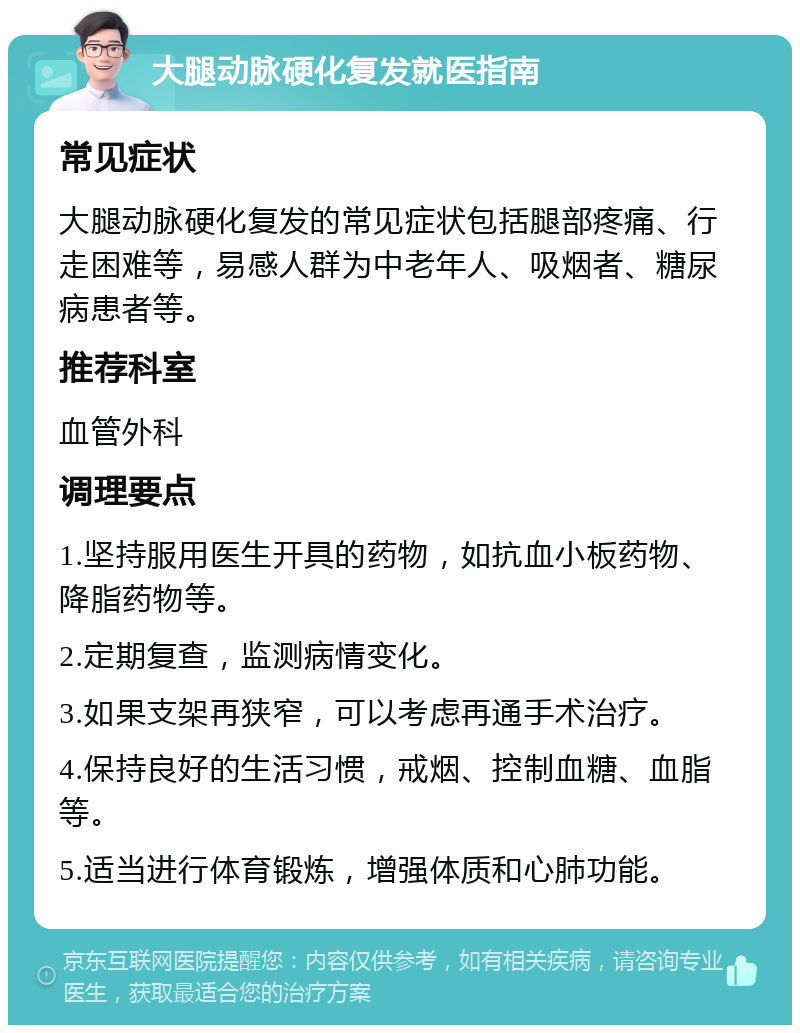 大腿动脉硬化复发就医指南 常见症状 大腿动脉硬化复发的常见症状包括腿部疼痛、行走困难等，易感人群为中老年人、吸烟者、糖尿病患者等。 推荐科室 血管外科 调理要点 1.坚持服用医生开具的药物，如抗血小板药物、降脂药物等。 2.定期复查，监测病情变化。 3.如果支架再狭窄，可以考虑再通手术治疗。 4.保持良好的生活习惯，戒烟、控制血糖、血脂等。 5.适当进行体育锻炼，增强体质和心肺功能。