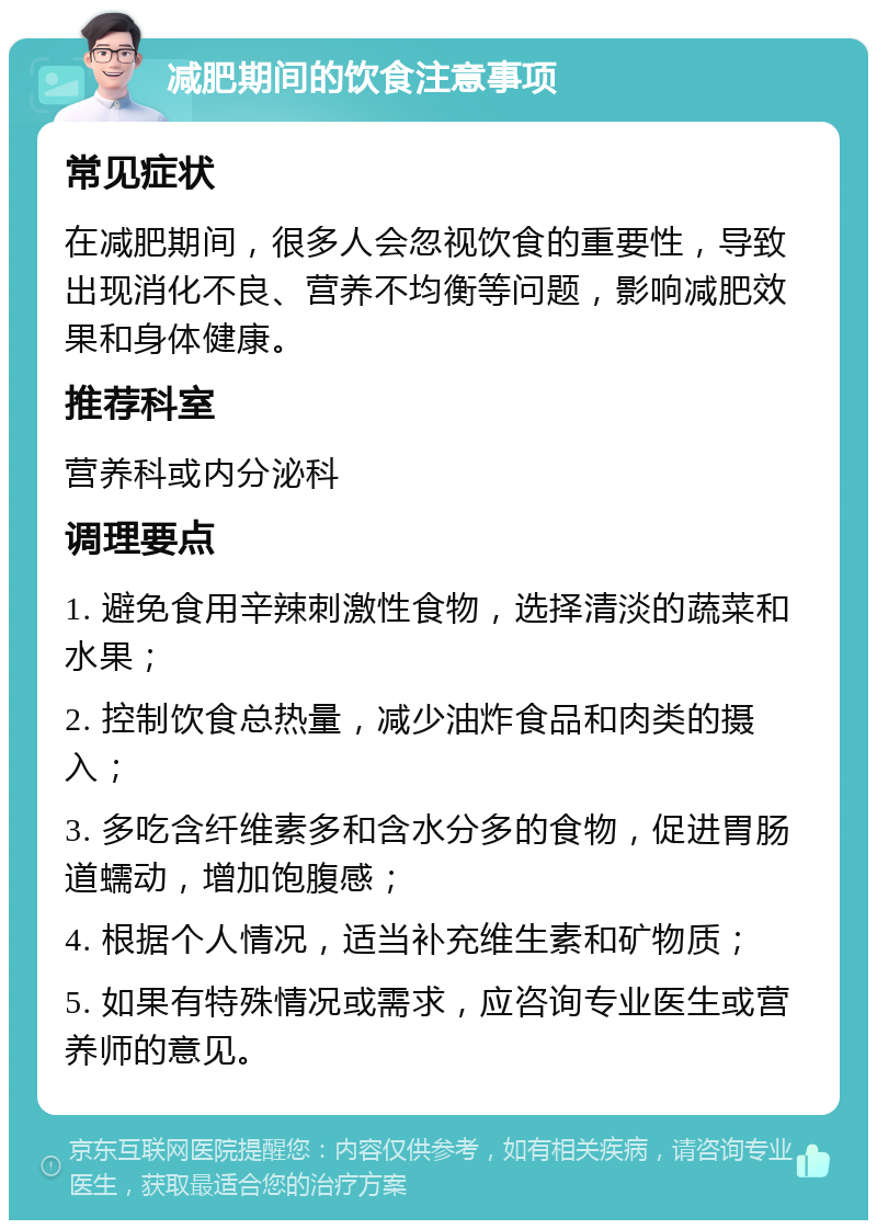 减肥期间的饮食注意事项 常见症状 在减肥期间，很多人会忽视饮食的重要性，导致出现消化不良、营养不均衡等问题，影响减肥效果和身体健康。 推荐科室 营养科或内分泌科 调理要点 1. 避免食用辛辣刺激性食物，选择清淡的蔬菜和水果； 2. 控制饮食总热量，减少油炸食品和肉类的摄入； 3. 多吃含纤维素多和含水分多的食物，促进胃肠道蠕动，增加饱腹感； 4. 根据个人情况，适当补充维生素和矿物质； 5. 如果有特殊情况或需求，应咨询专业医生或营养师的意见。