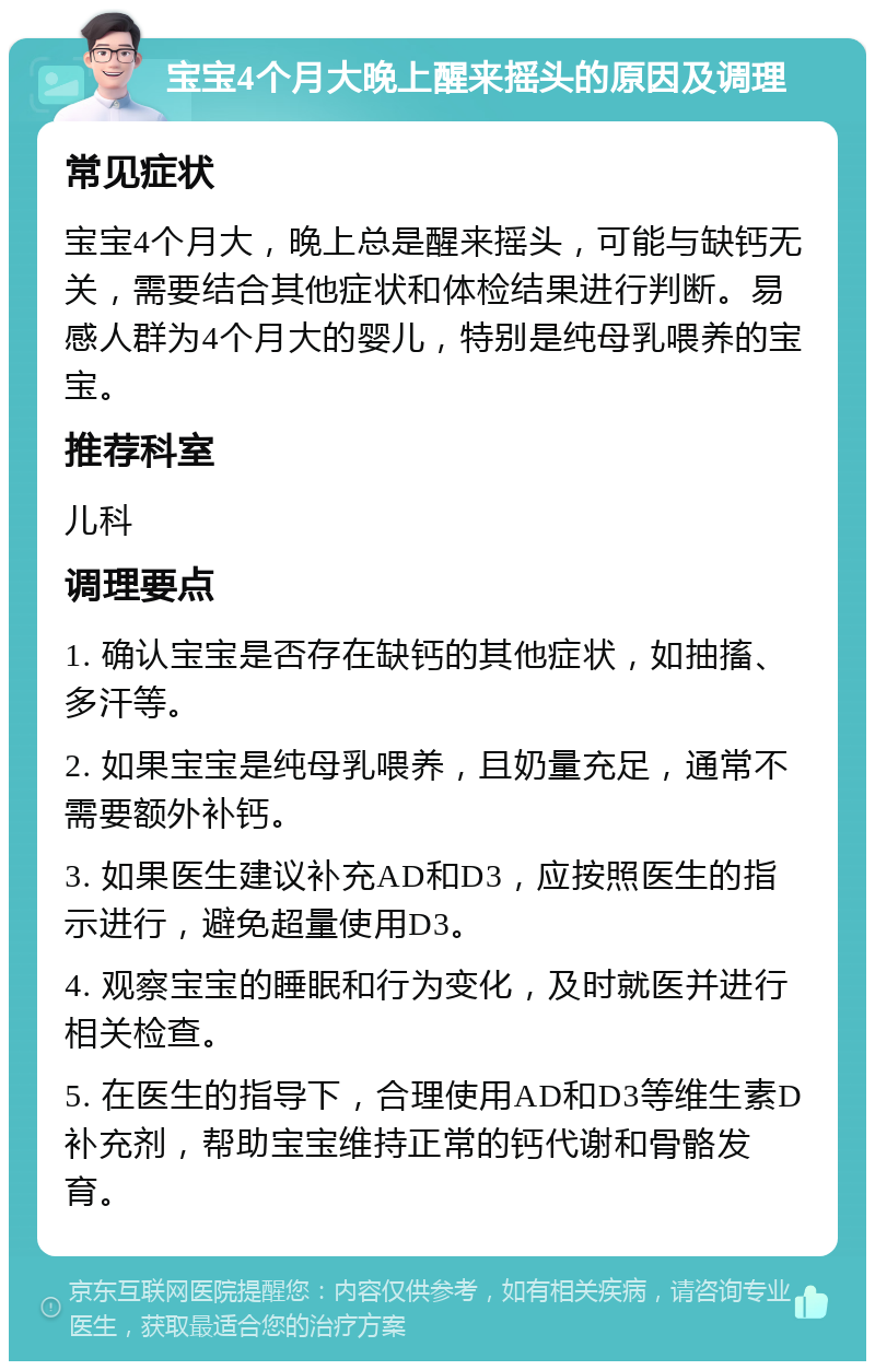 宝宝4个月大晚上醒来摇头的原因及调理 常见症状 宝宝4个月大，晚上总是醒来摇头，可能与缺钙无关，需要结合其他症状和体检结果进行判断。易感人群为4个月大的婴儿，特别是纯母乳喂养的宝宝。 推荐科室 儿科 调理要点 1. 确认宝宝是否存在缺钙的其他症状，如抽搐、多汗等。 2. 如果宝宝是纯母乳喂养，且奶量充足，通常不需要额外补钙。 3. 如果医生建议补充AD和D3，应按照医生的指示进行，避免超量使用D3。 4. 观察宝宝的睡眠和行为变化，及时就医并进行相关检查。 5. 在医生的指导下，合理使用AD和D3等维生素D补充剂，帮助宝宝维持正常的钙代谢和骨骼发育。