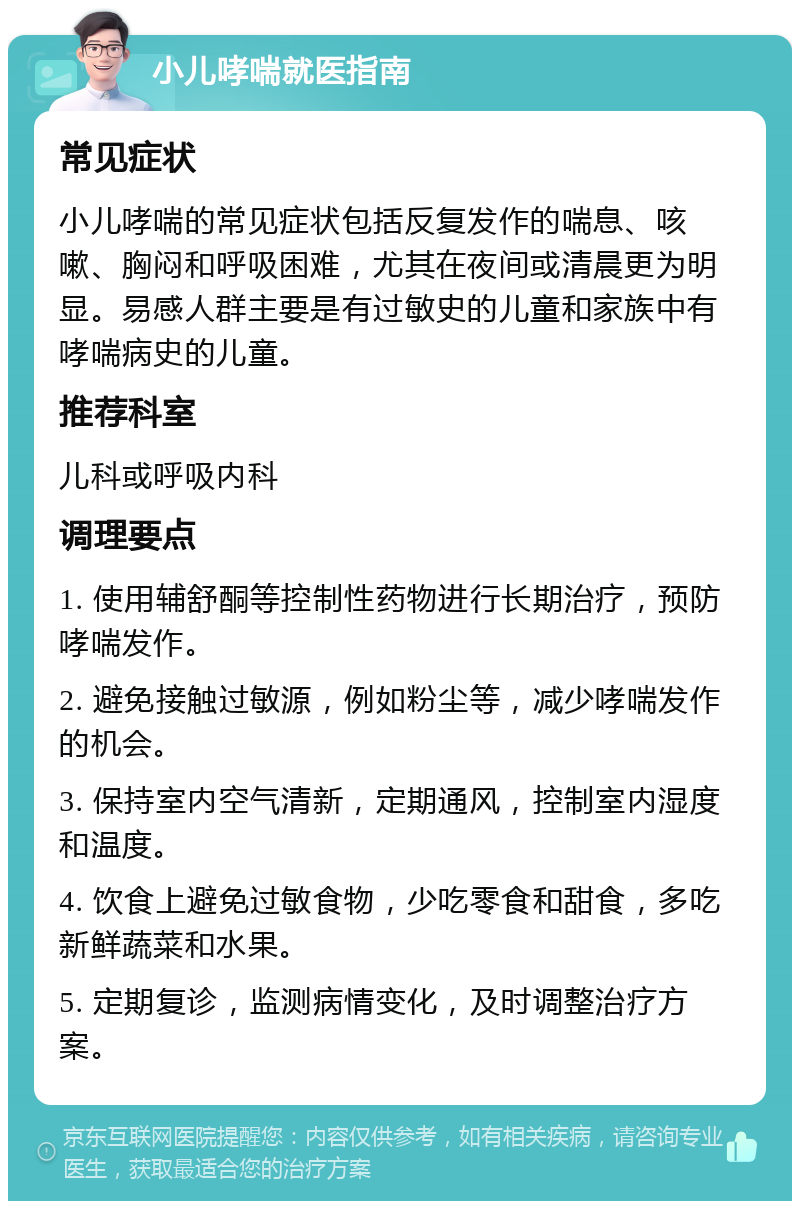 小儿哮喘就医指南 常见症状 小儿哮喘的常见症状包括反复发作的喘息、咳嗽、胸闷和呼吸困难，尤其在夜间或清晨更为明显。易感人群主要是有过敏史的儿童和家族中有哮喘病史的儿童。 推荐科室 儿科或呼吸内科 调理要点 1. 使用辅舒酮等控制性药物进行长期治疗，预防哮喘发作。 2. 避免接触过敏源，例如粉尘等，减少哮喘发作的机会。 3. 保持室内空气清新，定期通风，控制室内湿度和温度。 4. 饮食上避免过敏食物，少吃零食和甜食，多吃新鲜蔬菜和水果。 5. 定期复诊，监测病情变化，及时调整治疗方案。