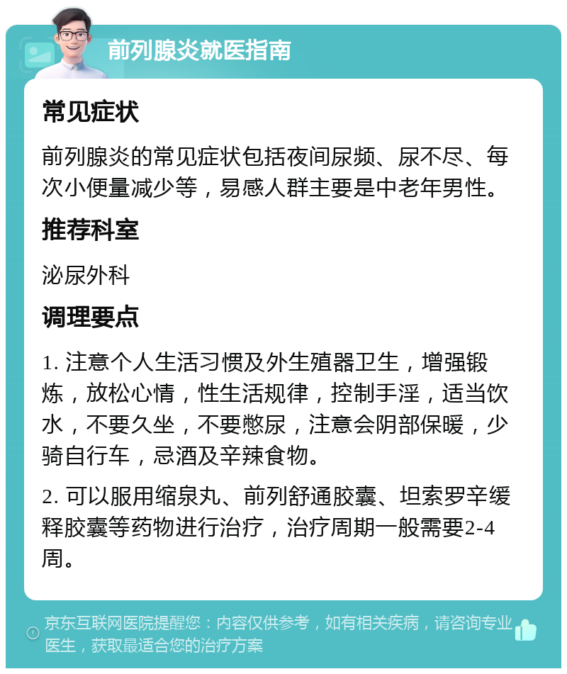 前列腺炎就医指南 常见症状 前列腺炎的常见症状包括夜间尿频、尿不尽、每次小便量减少等，易感人群主要是中老年男性。 推荐科室 泌尿外科 调理要点 1. 注意个人生活习惯及外生殖器卫生，增强锻炼，放松心情，性生活规律，控制手淫，适当饮水，不要久坐，不要憋尿，注意会阴部保暖，少骑自行车，忌酒及辛辣食物。 2. 可以服用缩泉丸、前列舒通胶囊、坦索罗辛缓释胶囊等药物进行治疗，治疗周期一般需要2-4周。