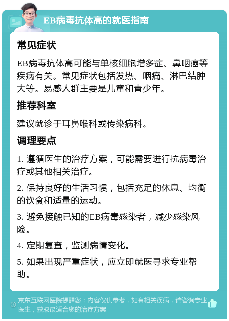 EB病毒抗体高的就医指南 常见症状 EB病毒抗体高可能与单核细胞增多症、鼻咽癌等疾病有关。常见症状包括发热、咽痛、淋巴结肿大等。易感人群主要是儿童和青少年。 推荐科室 建议就诊于耳鼻喉科或传染病科。 调理要点 1. 遵循医生的治疗方案，可能需要进行抗病毒治疗或其他相关治疗。 2. 保持良好的生活习惯，包括充足的休息、均衡的饮食和适量的运动。 3. 避免接触已知的EB病毒感染者，减少感染风险。 4. 定期复查，监测病情变化。 5. 如果出现严重症状，应立即就医寻求专业帮助。