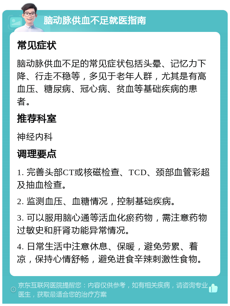 脑动脉供血不足就医指南 常见症状 脑动脉供血不足的常见症状包括头晕、记忆力下降、行走不稳等，多见于老年人群，尤其是有高血压、糖尿病、冠心病、贫血等基础疾病的患者。 推荐科室 神经内科 调理要点 1. 完善头部CT或核磁检查、TCD、颈部血管彩超及抽血检查。 2. 监测血压、血糖情况，控制基础疾病。 3. 可以服用脑心通等活血化瘀药物，需注意药物过敏史和肝肾功能异常情况。 4. 日常生活中注意休息、保暖，避免劳累、着凉，保持心情舒畅，避免进食辛辣刺激性食物。