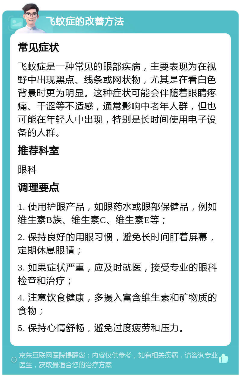 飞蚊症的改善方法 常见症状 飞蚊症是一种常见的眼部疾病，主要表现为在视野中出现黑点、线条或网状物，尤其是在看白色背景时更为明显。这种症状可能会伴随着眼睛疼痛、干涩等不适感，通常影响中老年人群，但也可能在年轻人中出现，特别是长时间使用电子设备的人群。 推荐科室 眼科 调理要点 1. 使用护眼产品，如眼药水或眼部保健品，例如维生素B族、维生素C、维生素E等； 2. 保持良好的用眼习惯，避免长时间盯着屏幕，定期休息眼睛； 3. 如果症状严重，应及时就医，接受专业的眼科检查和治疗； 4. 注意饮食健康，多摄入富含维生素和矿物质的食物； 5. 保持心情舒畅，避免过度疲劳和压力。